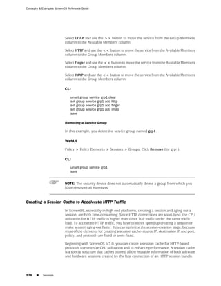 Concepts & Examples ScreenOS Reference Guide




                           Select LDAP and use the >> button to move the service from the Group Members
                           column to the Available Members column.

                           Select HTTP and use the << button to move the service from the Available Members
                           column to the Group Members column.

                           Select Finger and use the << button to move the service from the Available Members
                           column to the Group Members column.

                           Select IMAP and use the << button to move the service from the Available Members
                           column to the Group Members column.

                           CLI

                               unset group service grp1 clear
                               set group service grp1 add http
                               set group service grp1 add finger
                               set group service grp1 add imap
                               save

                           Removing a Service Group

                           In this example, you delete the service group named grp1.

                           WebUI

                           Policy > Policy Elements > Services > Groups: Click Remove (for grp1).

                           CLI

                               unset group service grp1
                               save


                           NOTE: The security device does not automatically delete a group from which you
                           have removed all members.



Creating a Session Cache to Accelerate HTTP Traffic
                           In ScreenOS, especially in high-end platforms, creating a session and aging out a
                           session, are both time-consuming. Since HTTP connections are short-lived, the CPU
                           utilization for HTTP traffic is higher than other TCP traffic under the same traffic
                           load. To accelerate HTTP traffic, you have to either speed up creating a session or
                           make session aging-out faster. You can optimize the session-creation stage, because
                           most of the elements for creating a session cache--source IP, destination IP and port,
                           policy, and protocol--are fixed or semi-fixed.

                           Beginning with ScreenOS 6.3.0, you can create a session cache for HTTP-based
                           protocols to minimize CPU utilization and to enhance performance. A session cache
                           is a special structure that caches (stores) all the reusable information of both software
                           and hardware sessions created by the first connection of an HTTP session bundle.




176    ■   Services
 