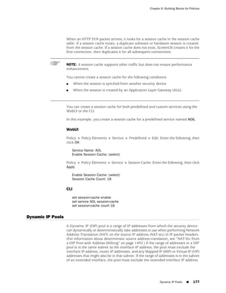 Chapter 6: Building Blocks for Policies




                   When an HTTP SYN packet arrives, it looks for a session cache in the session cache
                   table. If a session cache exists, a duplicate software or hardware session is created
                   from the session cache. If a session cache does not exist, ScreenOS creates it for the
                   first connection, then duplicates it for all subsequent connections.


                   NOTE: A session cache supports other traffic but does not ensure performance
                   enhancement.

                   You cannot create a session cache for the following conditions:
                   ■     When the session is synched from another security device
                   ■     When the session is created by an Application Layer Gateway (ALG)



                   You can create a session cache for both predefined and custom services using the
                   WebUI or the CLI.

                   In this example, you create a session cache for a predefined service named AOL.

                   WebUI

                   Policy > Policy Elements > Service > Predefined > Edit: Enter the following, then
                   click OK:

                       Service Name: AOL
                       Enable Session Cache: (select)

                   Policy > Policy Elements > Service > Session Cache: Enter the following, then click
                   Apply:

                       Enable Session Cache: (select)
                       Session Cache Count: 18

                   CLI

                       set session-cache enable
                       set service AOL session-cache
                       set session-cache count 18


Dynamic IP Pools
                   A Dynamic IP (DIP) pool is a range of IP addresses from which the security device
                   can dynamically or deterministically take addresses to use when performing Network
                   Address Translation (NAT) on the source IP address (NAT-src) in IP packet headers.
                   (For information about deterministic source address translation, see “NAT-Src from
                   a DIP Pool with Address Shifting” on page 1492.) If the range of addresses in a DIP
                   pool is in the same subnet as the interface IP address, the pool must exclude the
                   interface IP address, router IP addresses, and any Mapped IP (MIP) or Virtual IP (VIP)
                   addresses that might also be in that subnet. If the range of addresses is in the subnet
                   of an extended interface, the pool must exclude the extended interface IP address.




                                                                                Dynamic IP Pools     ■     177
 