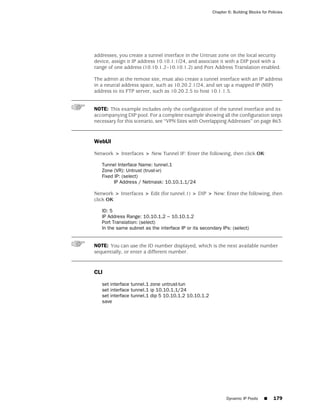Chapter 6: Building Blocks for Policies




addresses, you create a tunnel interface in the Untrust zone on the local security
device, assign it IP address 10.10.1.1/24, and associate it with a DIP pool with a
range of one address (10.10.1.2–10.10.1.2) and Port Address Translation enabled.

The admin at the remote site, must also create a tunnel interface with an IP address
in a neutral address space, such as 10.20.2.1/24, and set up a mapped IP (MIP)
address to its FTP server, such as 10.20.2.5 to host 10.1.1.5.


NOTE: This example includes only the configuration of the tunnel interface and its
accompanying DIP pool. For a complete example showing all the configuration steps
necessary for this scenario, see “VPN Sites with Overlapping Addresses” on page 863.


WebUI

Network > Interfaces > New Tunnel IF: Enter the following, then click OK:

   Tunnel Interface Name: tunnel.1
   Zone (VR): Untrust (trust-vr)
   Fixed IP: (select)
         IP Address / Netmask: 10.10.1.1/24

Network > Interfaces > Edit (for tunnel.1) > DIP > New: Enter the following, then
click OK:

   ID: 5
   IP Address Range: 10.10.1.2 ~ 10.10.1.2
   Port Translation: (select)
   In the same subnet as the interface IP or its secondary IPs: (select)


NOTE: You can use the ID number displayed, which is the next available number
sequentially, or enter a different number.


CLI

   set interface tunnel.1 zone untrust-tun
   set interface tunnel.1 ip 10.10.1.1/24
   set interface tunnel.1 dip 5 10.10.1.2 10.10.1.2
   save




                                                             Dynamic IP Pools     ■     179
 