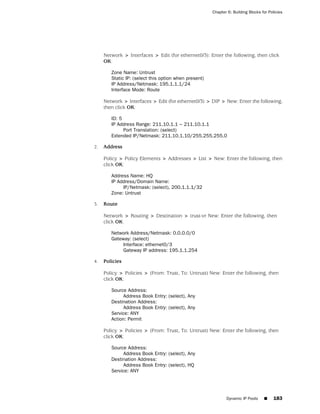 Chapter 6: Building Blocks for Policies




     Network > Interfaces > Edit (for ethernet0/3): Enter the following, then click
     OK:

        Zone Name: Untrust
        Static IP: (select this option when present)
        IP Address/Netmask: 195.1.1.1/24
        Interface Mode: Route

     Network > Interfaces > Edit (for ethernet0/3) > DIP > New: Enter the following,
     then click OK:

        ID: 5
        IP Address Range: 211.10.1.1 ~ 211.10.1.1
              Port Translation: (select)
        Extended IP/Netmask: 211.10.1.10/255.255.255.0

2.   Address

     Policy > Policy Elements > Addresses > List > New: Enter the following, then
     click OK:

        Address Name: HQ
        IP Address/Domain Name:
             IP/Netmask: (select), 200.1.1.1/32
        Zone: Untrust

3.   Route

     Network > Routing > Destination > trust-vr New: Enter the following, then
     click OK:

        Network Address/Netmask: 0.0.0.0/0
        Gateway: (select)
             Interface: ethernet0/3
             Gateway IP address: 195.1.1.254

4.   Policies

     Policy > Policies > (From: Trust, To: Untrust) New: Enter the following, then
     click OK:

        Source Address:
             Address Book Entry: (select), Any
        Destination Address:
             Address Book Entry: (select), Any
        Service: ANY
        Action: Permit

     Policy > Policies > (From: Trust, To: Untrust) New: Enter the following, then
     click OK:

        Source Address:
             Address Book Entry: (select), Any
        Destination Address:
             Address Book Entry: (select), HQ
        Service: ANY




                                                              Dynamic IP Pools     ■     183
 
