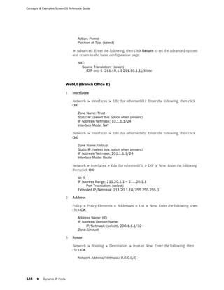 Concepts & Examples ScreenOS Reference Guide




                                      Action: Permit
                                      Position at Top: (select)

                                   > Advanced: Enter the following, then click Return to set the advanced options
                                   and return to the basic configuration page:

                                      NAT:
                                        Source Translation: (select)
                                           (DIP on): 5 (211.10.1.1-211.10.1.1)/X-late


                              WebUI (Branch Office B)

                              1.   Interfaces

                                   Network > Interfaces > Edit (for ethernet0/1): Enter the following, then click
                                   OK:

                                      Zone Name: Trust
                                      Static IP: (select this option when present)
                                      IP Address/Netmask: 10.1.1.1/24
                                      Interface Mode: NAT

                                   Network > Interfaces > Edit (for ethernet0/3): Enter the following, then click
                                   OK:

                                      Zone Name: Untrust
                                      Static IP: (select this option when present)
                                      IP Address/Netmask: 201.1.1.1/24
                                      Interface Mode: Route

                                   Network > Interfaces > Edit (for ethernet0/3) > DIP > New: Enter the following,
                                   then click OK:

                                      ID: 5
                                      IP Address Range: 211.20.1.1 ~ 211.20.1.1
                                            Port Translation: (select)
                                      Extended IP/Netmask: 211.20.1.10/255.255.255.0

                              2.   Address

                                   Policy > Policy Elements > Addresses > List > New: Enter the following, then
                                   click OK:

                                      Address Name: HQ
                                      IP Address/Domain Name:
                                           IP/Netmask: (select), 200.1.1.1/32
                                      Zone: Untrust

                              3.   Route

                                   Network > Routing > Destination > trust-vr New: Enter the following, then
                                   click OK:

                                      Network Address/Netmask: 0.0.0.0/0




184    ■   Dynamic IP Pools
 