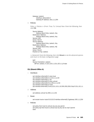 Chapter 6: Building Blocks for Policies




        Gateway: (select)
             Interface: ethernet0/3
             Gateway IP address: 201.1.1.254

4.   Policies

     Policy > Policies > (From: Trust, To: Untrust) New: Enter the following, then
     click OK:

        Source Address:
              Address Book Entry:   (select), Any
        Destination Address:
              Address Book Entry:   (select), Any
        Service: ANY
        Action: Permit
        Source Address:
              Address Book Entry:   (select), Any
        Destination Address:
              Address Book Entry:   (select), HQ
        Service: ANY
        Action: Permit
        Position at Top: (select)

     > Advanced: Enter the following, then click Return to set the advanced options
     and return to the basic configuration page:

        NAT:
        Source Translation: (select)
          DIP On: (select), 5 (211.20.1.1-211.20.1.1)/X-late


CLI (Branch Office A)

1.   Interfaces

        set interface ethernet0/1 zone trust
        set interface ethernet0/1 ip 10.1.1.1/24
        set interface ethernet0/1 nat
        set interface ethernet0/3 zone untrust
        set interface ethernet0/3 ip 195.1.1.1/24
        set interface ethernet0/3 route
        set interface ethernet0/3 ext ip 211.10.1.10 255.255.255.0 dip 5 211.10.1.1

2.   Address

        set address untrust hq 200.1.1.1/32

3.   Route

        set vrouter trust-vr route 0.0.0.0/0 interface ethernet0/3 gateway 195.1.1.254

4.   Policies

        set policy from trust to untrust any any any permit
        set policy top from trust to untrust any hq any nat src dip 5 permit
        save




                                                              Dynamic IP Pools     ■     185
 