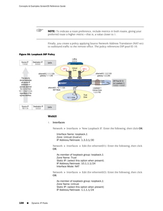 Concepts & Examples ScreenOS Reference Guide




                              NOTE: To indicate a route preference, include metrics in both routes, giving your
                              preferred route a higher metric—that is, a value closer to 1.


                              Finally, you create a policy applying Source Network Address Translation (NAT-src)
                              to outbound traffic to the remote office. The policy references DIP pool ID 10.

Figure 56: Loopback DIP Policy




                              WebUI

                              1.   Interfaces

                                   Network > Interfaces > New Loopback IF: Enter the following, then click OK:

                                      Interface Name: loopback.1
                                      Zone: Untrust (trust-vr)
                                      IP Address/Netmask: 1.3.3.1/30

                                   Network > Interfaces > Edit (for ethernet0/1): Enter the following, then click
                                   OK:

                                      As member of loopback group: loopback.1
                                      Zone Name: Trust
                                      Static IP: (select this option when present)
                                      IP Address/Netmask: 10.1.1.1/24
                                      Interface Mode: NAT

                                   Network > Interfaces > Edit (for ethernet0/2): Enter the following, then click
                                   OK:

                                      As member of loopback group: loopback.1
                                      Zone Name: Untrust
                                      Static IP: (select this option when present)
                                      IP Address/Netmask: 1.1.1.1/24




188    ■   Dynamic IP Pools
 