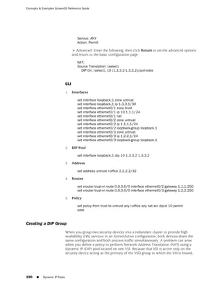 Concepts & Examples ScreenOS Reference Guide




                                       Service: ANY
                                       Action: Permit

                                    > Advanced: Enter the following, then click Return to set the advanced options
                                    and return to the basic configuration page:

                                       NAT:
                                       Source Translation: (select)
                                         DIP On: (select), 10 (1.3.3.2-1.3.3.2)/port-xlate


                              CLI

                              1.    Interfaces

                                       set interface   loopback.1 zone untrust
                                       set interface   loopback.1 ip 1.3.3.1/30
                                       set interface   ethernet0/1 zone trust
                                       set interface   ethernet0/1 ip 10.1.1.1/24
                                       set interface   ethernet0/1 nat
                                       set interface   ethernet0/2 zone untrust
                                       set interface   ethernet0/2 ip 1.1.1.1/24
                                       set interface   ethernet0/2 loopback-group loopback.1
                                       set interface   ethernet0/3 zone untrust
                                       set interface   ethernet0/3 ip 1.2.2.1/24
                                       set interface   ethernet0/3 loopback-group loopback.1

                              2.    DIP Pool

                                       set interface loopback.1 dip 10 1.3.3.2 1.3.3.2

                              3.    Address

                                       set address untrust r-office 2.2.2.2/32

                              4.    Routes

                                       set vrouter trust-vr route 0.0.0.0/0 interface ethernet0/2 gateway 1.1.1.250
                                       set vrouter trust-vr route 0.0.0.0/0 interface ethernet0/3 gateway 1.2.2.250

                              5.    Policy

                                       set policy from trust to untrust any r-office any nat src dip-id 10 permit
                                       save


Creating a DIP Group
                              When you group two security devices into a redundant cluster to provide high
                              availability (HA) services in an Active/Active configuration, both devices share the
                              same configuration and both process traffic simultaneously. A problem can arise
                              when you define a policy to perform Network Address Translation (NAT) using a
                              dynamic IP (DIP) pool located on one VSI. Because that VSI is active only on the
                              security device acting as the primary of the VSD group to which the VSI is bound,




190    ■   Dynamic IP Pools
 