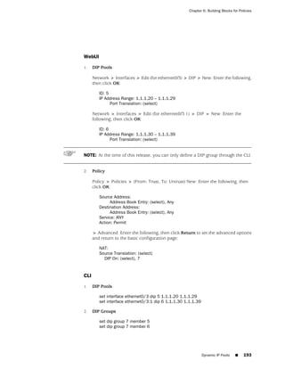 Chapter 6: Building Blocks for Policies




WebUI

1.    DIP Pools

      Network > Interfaces > Edit (for ethernet0/3) > DIP > New: Enter the following,
      then click OK:

         ID: 5
         IP Address Range: 1.1.1.20 – 1.1.1.29
               Port Translation: (select)

      Network > Interfaces > Edit (for ethernet0/3:1) > DIP > New: Enter the
      following, then click OK:

         ID: 6
         IP Address Range: 1.1.1.30 – 1.1.1.39
               Port Translation: (select)


NOTE: At the time of this release, you can only define a DIP group through the CLI.


2.    Policy

      Policy > Policies > (From: Trust, To: Untrust) New: Enter the following, then
      click OK:

         Source Address:
              Address Book Entry: (select), Any
         Destination Address:
              Address Book Entry: (select), Any
         Service: ANY
         Action: Permit

      > Advanced: Enter the following, then click Return to set the advanced options
      and return to the basic configuration page:

         NAT:
         Source Translation: (select)
           DIP On: (select), 7


CLI

1.    DIP Pools

         set interface ethernet0/3 dip 5 1.1.1.20 1.1.1.29
         set interface ethernet0/3:1 dip 6 1.1.1.30 1.1.1.39

2.    DIP Groups

         set dip group 7 member 5
         set dip group 7 member 6




                                                               Dynamic IP Pools   ■     193
 