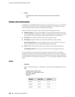 Concepts & Examples ScreenOS Reference Guide




                           3.   Policy

                                     set policy from trust to untrust any any any nat src dip-id 7 permit
                                     save



Setting a Recurring Schedule
                           A schedule is a configurable object that you can associate with one or more policies
                           to define when they are in effect. Through the application of schedules, you can
                           control network traffic flow and enforce network security.

                           When you define a schedule, enter values for the following parameters:
                           ■    Schedule Name: The name that appears in the Schedule drop-down list in the
                                Policy Configuration dialog box. Choose a descriptive name to help you identify
                                the schedule. The name must be unique and is limited to 19 characters.
                           ■    Comment: Any additional information that you want to add.
                           ■    Recurring: Enable this when you want the schedule to repeat weekly.

                                Start and End Times: You must configure both a start time and an end time.
                                You can specify up to two time periods within the same day.
                           ■    Once: Enable this when you want the schedule to start and end only once.

                                mm/dd/yyyy hh:mm: You must enter both start and stop dates and times.

                           In this example, there is a short-term employee named Tom who is using the
                           company’s Internet access for personal pursuits after work. You create a schedule
                           for non-business hours that you can then associate with a policy to deny outbound
                           TCP/IP traffic from that worker’s computer (10.1.1.5/32) outside of regular business
                           hours.

WebUI
                           1.   Schedule

                                Policy > Policy Elements > Schedules > New: Enter the following, then click
                                OK:

                                     Schedule Name: After Hours
                                     Comment: For non-business hours
                                     Recurring: (select)
                                     Period 1:


                                          Weekday            Start Time         End Time

                                          Sunday             00:00              23:59

                                          Monday             00:00              06:00

                                          Tuesday            00:00              06:00




194    ■   Setting a Recurring Schedule
 