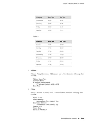 Chapter 6: Building Blocks for Policies




               Weekday        Start Time         End Time

               Wednesday      00:00              06:00

               Thursday       00:00              06:00

               Friday         00:00              06:00

               Saturday       00:00              23:59



        Period 2:


               Weekday        Start Time         End Time

               Sunday         17:00              23:59

               Monday         17:00              23:59

               Tuesday        17:00              23:59

               Wednesday      17:00              23:59

               Thursday       17:00              23:59

               Friday         17:00              23:59

               Saturday       17:00              23:59



2.   Address

     Policy > Policy Elements > Addresses > List > New: Enter the following, then
     click OK:

        Address Name: Tom
        Comment: Temp
        IP Address/Domain Name:
             IP/Netmask: (select), 10.1.1.5/32
        Zone: Trust

3.   Policy

     Policy > Policies > (From: Trust, To: Untrust) New: Enter the following, then
     click OK:

        Name: No Net
        Source Address:
             Address Book Entry: (select), Tom
        Destination Address:
             Address Book Entry: (select), Any
        Service: HTTP
        Action: Deny
        Schedule: After Hours




                                                  Setting a Recurring Schedule    ■     195
 