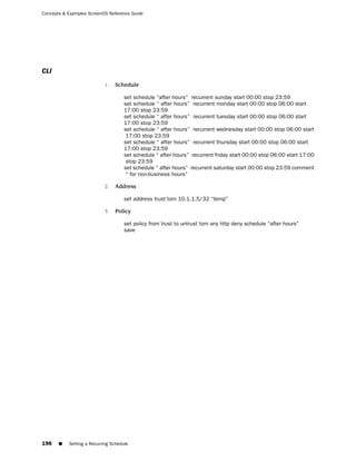 Concepts & Examples ScreenOS Reference Guide




CLI
                           1.   Schedule

                                     set schedule “after hours” recurrent sunday start 00:00 stop 23:59
                                     set schedule “ after hours” recurrent monday start 00:00 stop 06:00 start
                                     17:00 stop 23:59
                                     set schedule “ after hours” recurrent tuesday start 00:00 stop 06:00 start
                                     17:00 stop 23:59
                                     set schedule “ after hours” recurrent wednesday start 00:00 stop 06:00 start
                                      17:00 stop 23:59
                                     set schedule “ after hours” recurrent thursday start 00:00 stop 06:00 start
                                     17:00 stop 23:59
                                     set schedule “ after hours” recurrent friday start 00:00 stop 06:00 start 17:00
                                      stop 23:59
                                     set schedule “ after hours” recurrent saturday start 00:00 stop 23:59 comment
                                      “ for non-business hours”

                           2.   Address

                                     set address trust tom 10.1.1.5/32 “temp”

                           3.   Policy

                                     set policy from trust to untrust tom any http deny schedule “after hours”
                                     save




196    ■   Setting a Recurring Schedule
 