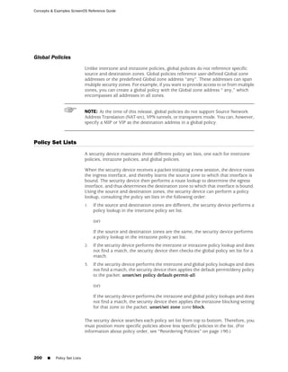 Concepts & Examples ScreenOS Reference Guide




Global Policies
                              Unlike interzone and intrazone policies, global policies do not reference specific
                              source and destination zones. Global policies reference user-defined Global zone
                              addresses or the predefined Global zone address “any”. These addresses can span
                              multiple security zones. For example, if you want to provide access to or from multiple
                              zones, you can create a global policy with the Global zone address “ any,” which
                              encompasses all addresses in all zones.


                              NOTE: At the time of this release, global policies do not support Source Network
                              Address Translation (NAT-src), VPN tunnels, or transparent mode. You can, however,
                              specify a MIP or VIP as the destination address in a global policy.



Policy Set Lists
                              A security device maintains three different policy set lists, one each for interzone
                              policies, intrazone policies, and global policies.

                              When the security device receives a packet initiating a new session, the device notes
                              the ingress interface, and thereby learns the source zone to which that interface is
                              bound. The security device then performs a route lookup to determine the egress
                              interface, and thus determines the destination zone to which that interface is bound.
                              Using the source and destination zones, the security device can perform a policy
                              lookup, consulting the policy set lists in the following order:
                              1.   If the source and destination zones are different, the security device performs a
                                   policy lookup in the interzone policy set list.

                                   (or)

                                   If the source and destination zones are the same, the security device performs
                                   a policy lookup in the intrazone policy set list.
                              2.   If the security device performs the interzone or intrazone policy lookup and does
                                   not find a match, the security device then checks the global policy set list for a
                                   match.
                              3.   If the security device performs the interzone and global policy lookups and does
                                   not find a match, the security device then applies the default permit/deny policy
                                   to the packet: unset/set policy default-permit-all.

                                   (or)

                                   If the security device performs the intrazone and global policy lookups and does
                                   not find a match, the security device then applies the intrazone blocking setting
                                   for that zone to the packet: unset/set zone zone block.

                              The security device searches each policy set list from top to bottom. Therefore, you
                              must position more specific policies above less specific policies in the list. (For
                              information about policy order, see “Reordering Policies” on page 190.)




200    ■   Policy Set Lists
 