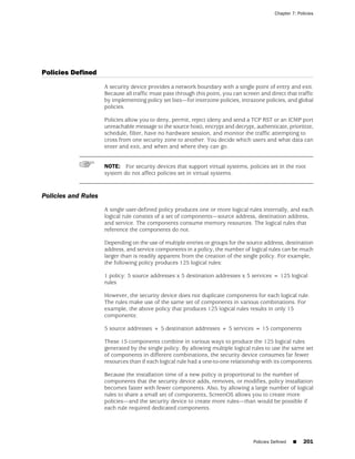 Chapter 7: Policies




Policies Defined
                     A security device provides a network boundary with a single point of entry and exit.
                     Because all traffic must pass through this point, you can screen and direct that traffic
                     by implementing policy set lists—for interzone policies, intrazone policies, and global
                     policies.

                     Policies allow you to deny, permit, reject (deny and send a TCP RST or an ICMP port
                     unreachable message to the source host), encrypt and decrypt, authenticate, prioritize,
                     schedule, filter, have no hardware session, and monitor the traffic attempting to
                     cross from one security zone to another. You decide which users and what data can
                     enter and exit, and when and where they can go.


                     NOTE: For security devices that support virtual systems, policies set in the root
                     system do not affect policies set in virtual systems.



Policies and Rules
                     A single user-defined policy produces one or more logical rules internally, and each
                     logical rule consists of a set of components—source address, destination address,
                     and service. The components consume memory resources. The logical rules that
                     reference the components do not.

                     Depending on the use of multiple entries or groups for the source address, destination
                     address, and service components in a policy, the number of logical rules can be much
                     larger than is readily apparent from the creation of the single policy. For example,
                     the following policy produces 125 logical rules:

                     1 policy: 5 source addresses x 5 destination addresses x 5 services = 125 logical
                     rules

                     However, the security device does not duplicate components for each logical rule.
                     The rules make use of the same set of components in various combinations. For
                     example, the above policy that produces 125 logical rules results in only 15
                     components:

                     5 source addresses + 5 destination addresses + 5 services = 15 components

                     These 15 components combine in various ways to produce the 125 logical rules
                     generated by the single policy. By allowing multiple logical rules to use the same set
                     of components in different combinations, the security device consumes far fewer
                     resources than if each logical rule had a one-to-one relationship with its components.

                     Because the installation time of a new policy is proportional to the number of
                     components that the security device adds, removes, or modifies, policy installation
                     becomes faster with fewer components. Also, by allowing a large number of logical
                     rules to share a small set of components, ScreenOS allows you to create more
                     policies—and the security device to create more rules—than would be possible if
                     each rule required dedicated components.




                                                                                   Policies Defined   ■    201
 