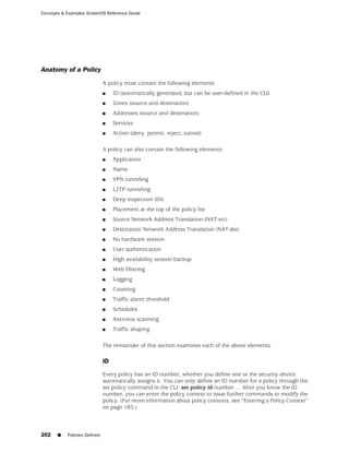 Concepts & Examples ScreenOS Reference Guide




Anatomy of a Policy
                              A policy must contain the following elements:
                              ■    ID (automatically generated, but can be user-defined in the CLI)
                              ■    Zones (source and destination)
                              ■    Addresses (source and destination)
                              ■    Services
                              ■    Action (deny, permit, reject, tunnel)

                              A policy can also contain the following elements:
                              ■    Application
                              ■    Name
                              ■    VPN tunneling
                              ■    L2TP tunneling
                              ■    Deep inspection (DI)
                              ■    Placement at the top of the policy list
                              ■    Source Network Address Translation (NAT-src)
                              ■    Destination Network Address Translation (NAT-dst)
                              ■    No hardware session
                              ■    User authentication
                              ■    High availability session backup
                              ■    Web filtering
                              ■    Logging
                              ■    Counting
                              ■    Traffic alarm threshold
                              ■    Schedules
                              ■    Antivirus scanning
                              ■    Traffic shaping

                              The remainder of this section examines each of the above elements.

                              ID

                              Every policy has an ID number, whether you define one or the security device
                              automatically assigns it. You can only define an ID number for a policy through the
                              set policy command in the CLI: set policy id number … After you know the ID
                              number, you can enter the policy context to issue further commands to modify the
                              policy. (For more information about policy contexts, see “Entering a Policy Context”
                              on page 185.)



202    ■   Policies Defined
 
