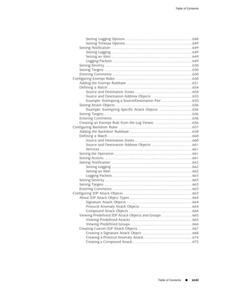 Table of Contents




        Setting Logging Options .................................................................648
        Setting Timeout Options .................................................................649
   Setting Notification ...............................................................................649
        Setting Logging ...............................................................................649
        Setting an Alert ...............................................................................649
        Logging Packets ..............................................................................649
   Setting Severity .....................................................................................650
   Setting Targets ......................................................................................650
   Entering Comments ..............................................................................650
Configuring Exempt Rules ...........................................................................650
   Adding the Exempt Rulebase ................................................................651
   Defining a Match ..................................................................................654
        Source and Destination Zones ........................................................654
        Source and Destination Address Objects ........................................655
        Example: Exempting a Source/Destination Pair ..............................655
   Setting Attack Objects ...........................................................................656
        Example: Exempting Specific Attack Objects .................................656
   Setting Targets ......................................................................................656
   Entering Comments ..............................................................................656
   Creating an Exempt Rule from the Log Viewer .....................................656
Configuring Backdoor Rules ........................................................................657
   Adding the Backdoor Rulebase .............................................................658
   Defining a Match ..................................................................................660
        Source and Destination Zones ........................................................660
        Source and Destination Address Objects ........................................661
        Services ..........................................................................................661
   Setting the Operation ............................................................................661
   Setting Actions ......................................................................................661
   Setting Notification ...............................................................................662
        Setting Logging ...............................................................................662
        Setting an Alert ...............................................................................662
        Logging Packets ..............................................................................663
   Setting Severity .....................................................................................663
   Setting Targets ......................................................................................663
   Entering Comments ..............................................................................663
Configuring IDP Attack Objects ...................................................................663
   About IDP Attack Object Types .............................................................664
        Signature Attack Objects ................................................................664
        Protocol Anomaly Attack Objects ...................................................664
        Compound Attack Objects ..............................................................664
   Viewing Predefined IDP Attack Objects and Groups ..............................665
        Viewing Predefined Attacks ............................................................665
        Viewing Predefined Groups ............................................................666
   Creating Custom IDP Attack Objects .....................................................667
        Creating a Signature Attack Object .................................................668
        Creating a Protocol Anomaly Attack ...............................................674
        Creating a Compound Attack ..........................................................675




                                                                          Table of Contents       ■     xxxi
 