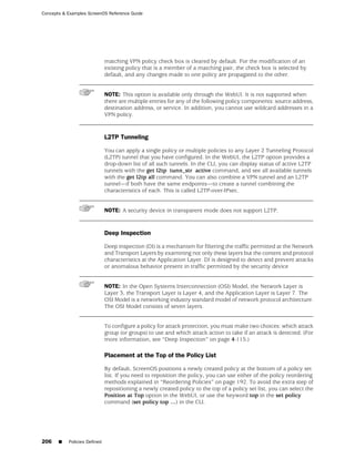 Concepts & Examples ScreenOS Reference Guide




                              matching VPN policy check box is cleared by default. For the modification of an
                              existing policy that is a member of a matching pair, the check box is selected by
                              default, and any changes made to one policy are propagated to the other.


                              NOTE: This option is available only through the WebUI. It is not supported when
                              there are multiple entries for any of the following policy components: source address,
                              destination address, or service. In addition, you cannot use wildcard addresses in a
                              VPN policy.


                              L2TP Tunneling

                              You can apply a single policy or multiple policies to any Layer 2 Tunneling Protocol
                              (L2TP) tunnel that you have configured. In the WebUI, the L2TP option provides a
                              drop-down list of all such tunnels. In the CLI, you can display status of active L2TP
                              tunnels with the get l2tp tunn_str active command, and see all available tunnels
                              with the get l2tp all command. You can also combine a VPN tunnel and an L2TP
                              tunnel—if both have the same endpoints—to create a tunnel combining the
                              characteristics of each. This is called L2TP-over-IPsec.


                              NOTE: A security device in transparent mode does not support L2TP.


                              Deep Inspection

                              Deep inspection (DI) is a mechanism for filtering the traffic permitted at the Network
                              and Transport Layers by examining not only these layers but the content and protocol
                              characteristics at the Application Layer. DI is designed to detect and prevent attacks
                              or anomalous behavior present in traffic permitted by the security device


                              NOTE: In the Open Systems Interconnection (OSI) Model, the Network Layer is
                              Layer 3, the Transport Layer is Layer 4, and the Application Layer is Layer 7. The
                              OSI Model is a networking industry standard model of network protocol architecture.
                              The OSI Model consists of seven layers.


                              To configure a policy for attack protection, you must make two choices: which attack
                              group (or groups) to use and which attack action to take if an attack is detected. (For
                              more information, see “Deep Inspection” on page 4-115.)

                              Placement at the Top of the Policy List

                              By default, ScreenOS positions a newly created policy at the bottom of a policy set
                              list. If you need to reposition the policy, you can use either of the policy reordering
                              methods explained in “Reordering Policies” on page 192. To avoid the extra step of
                              repositioning a newly created policy to the top of a policy set list, you can select the
                              Position at Top option in the WebUI, or use the keyword top in the set policy
                              command (set policy top …) in the CLI.




206    ■   Policies Defined
 