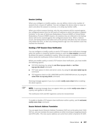 Chapter 7: Policies




Session Limiting

When you configure or modify a policy, you can define a limit to the number of
sessions from a source IP address. You can configure the device either to issue an
alarm and allow the session to continue, or to drop any further traffic.

When you enforce session limiting, only the new sessions will be counted against
the configured session limit for the source IP address to which the policy is applied.
Similarly, in the case of NetScreen Redundancy Protocol (NSRP) or Virtual Router
Redundancy Protocol (VRRP) clusters, the sessions that are reflected in the backup
device will not be counted against the configured session limit. When a failover
occurs, the backup device that takes over as the primary will allow any new sessions
only within the limit, or after any existing sessions age out if the sessions count has
reached the threshold.

Sending a TCP Session Close Notification

You can configure or modify a policy to send a TCP session close notification message
when the session is closed by session timeout or with the clear session command.
By default this option is disabled in a policy. When this option is enabled, the security
device sends the notification ACKs to both the client and the server.

Before you enable a policy to send a TCP session close notification, you must enable
the following options:
■   TCP SYN checking, by using the set flow tcp-syn-check or set flow
    tcp-syn-bit-check command
■   TCP reset option in client and server zones, by using the set zone name tcp-rst
    command
■   TCP sequence check on ISG-1000/2000 and NS-5200/5400 devices, by using the
    unset flow no-tcp-seq-check command

Warning message appears if you try to enable notify-conn-close before enabling
the above options.


NOTE: A warning message does not appear when you enable notify-conn-close in
a policy with global or null zones.

The notification ACK and RST segments cannot be retransmitted.



To enable or disable a TCP session close notification within a policy, use the set/unset
notify-conn-close command.

Source Network Address Translation

You can apply Source Network Address Translation (NAT-src) at the policy level. With
NAT-src, you can translate the source address on either incoming or outgoing network
and VPN traffic. The new source address can come from either a Dynamic IP (DIP)




                                                               Policies Defined   ■    207
 