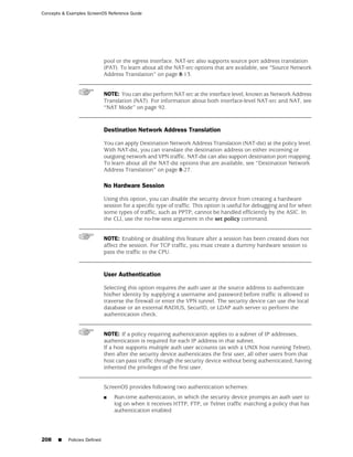 Concepts & Examples ScreenOS Reference Guide




                              pool or the egress interface. NAT-src also supports source port address translation
                              (PAT). To learn about all the NAT-src options that are available, see “Source Network
                              Address Translation” on page 8-13.


                              NOTE: You can also perform NAT-src at the interface level, known as Network Address
                              Translation (NAT). For information about both interface-level NAT-src and NAT, see
                              “NAT Mode” on page 92.


                              Destination Network Address Translation

                              You can apply Destination Network Address Translation (NAT-dst) at the policy level.
                              With NAT-dst, you can translate the destination address on either incoming or
                              outgoing network and VPN traffic. NAT-dst can also support destination port mapping.
                              To learn about all the NAT-dst options that are available, see “Destination Network
                              Address Translation” on page 8-27.

                              No Hardware Session

                              Using this option, you can disable the security device from creating a hardware
                              session for a specific type of traffic. This option is useful for debugging and for when
                              some types of traffic, such as PPTP, cannot be handled efficiently by the ASIC. In
                              the CLI, use the no-hw-sess argument in the set policy command.


                              NOTE: Enabling or disabling this feature after a session has been created does not
                              affect the session. For TCP traffic, you must create a dummy hardware session to
                              pass the traffic to the CPU.


                              User Authentication

                              Selecting this option requires the auth user at the source address to authenticate
                              his/her identity by supplying a username and password before traffic is allowed to
                              traverse the firewall or enter the VPN tunnel. The security device can use the local
                              database or an external RADIUS, SecurID, or LDAP auth server to perform the
                              authentication check.


                              NOTE: If a policy requiring authentication applies to a subnet of IP addresses,
                              authentication is required for each IP address in that subnet.
                              If a host supports multiple auth user accounts (as with a UNIX host running Telnet),
                              then after the security device authenticates the first user, all other users from that
                              host can pass traffic through the security device without being authenticated, having
                              inherited the privileges of the first user.


                              ScreenOS provides following two authentication schemes:
                              ■   Run-time authentication, in which the security device prompts an auth user to
                                  log on when it receives HTTP, FTP, or Telnet traffic matching a policy that has
                                  authentication enabled




208    ■   Policies Defined
 