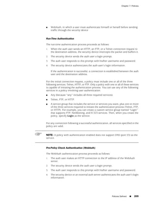 Chapter 7: Policies




■    WebAuth, in which a user must authenticate himself or herself before sending
     traffic through the security device


Run-Time Authentication

The run-time authentication process proceeds as follows:
1.   When the auth user sends an HTTP, an FTP, or a Telnet connection request to
     the destination address, the security device intercepts the packet and buffers it.
2.   The security device sends the auth user a login prompt.
3.   The auth user responds to this prompt with his/her username and password.
4.   The security device authenticates the auth user’s login information.

     If the authentication is successful, a connection is established between the auth
     user and the destination address.

For the initial connection request, a policy must include one or all of the three
following services: Telnet, HTTP, or FTP. Only a policy with one or all of these services
is capable of initiating the authentication process. You can use any of the following
services in a policy involving user authentication:
■    Any (because “any” includes all three required services).
■    Telnet, FTP, or HTTP.
■    A service group that includes the service or services you want, plus one or more
     of the three services required to initiate the authentication process (Telnet, FTP,
     or HTTP). For example, you can create a custom service group named “Login”
     that supports FTP, NetMeeting, and H.323 services. Then, when you create the
     policy, specify Login as the service.

For any connection following a successful authentication, all services specified in the
policy are valid.


NOTE: A policy with authentication enabled does not support DNS (port 53) as the
service.


Pre-Policy Check Authentication (WebAuth)

The WebAuth authentication process proceeds as follows:
1.   The auth user makes an HTTP connection to the IP address of the WebAuth
     server.
2.   The security device sends the auth user a login prompt.
3.   The auth user responds to this prompt with his/her username and password.
4.   The security device or an external auth server authenticates the auth user’s login
     information.




                                                               Policies Defined   ■    209
 