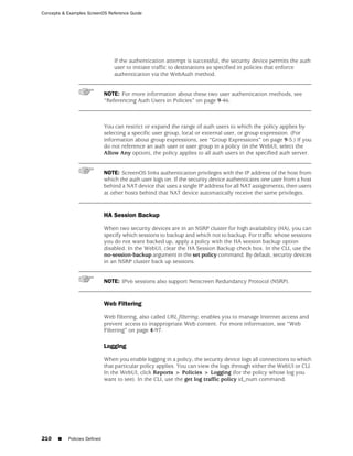 Concepts & Examples ScreenOS Reference Guide




                                  If the authentication attempt is successful, the security device permits the auth
                                  user to initiate traffic to destinations as specified in policies that enforce
                                  authentication via the WebAuth method.


                              NOTE: For more information about these two user authentication methods, see
                              “Referencing Auth Users in Policies” on page 9-46.



                              You can restrict or expand the range of auth users to which the policy applies by
                              selecting a specific user group, local or external user, or group expression. (For
                              information about group expressions, see “Group Expressions” on page 9-5.) If you
                              do not reference an auth user or user group in a policy (in the WebUI, select the
                              Allow Any option), the policy applies to all auth users in the specified auth server.


                              NOTE: ScreenOS links authentication privileges with the IP address of the host from
                              which the auth user logs on. If the security device authenticates one user from a host
                              behind a NAT device that uses a single IP address for all NAT assignments, then users
                              at other hosts behind that NAT device automatically receive the same privileges.


                              HA Session Backup

                              When two security devices are in an NSRP cluster for high availability (HA), you can
                              specify which sessions to backup and which not to backup. For traffic whose sessions
                              you do not want backed up, apply a policy with the HA session backup option
                              disabled. In the WebUI, clear the HA Session Backup check box. In the CLI, use the
                              no-session-backup argument in the set policy command. By default, security devices
                              in an NSRP cluster back up sessions.


                              NOTE: IPv6 sessions also support Netscreen Redundancy Protocol (NSRP).


                              Web Filtering

                              Web filtering, also called URL filtering, enables you to manage Internet access and
                              prevent access to inappropriate Web content. For more information, see “Web
                              Filtering” on page 4-97.

                              Logging

                              When you enable logging in a policy, the security device logs all connections to which
                              that particular policy applies. You can view the logs through either the WebUI or CLI.
                              In the WebUI, click Reports > Policies > Logging (for the policy whose log you
                              want to see). In the CLI, use the get log traffic policy id_num command.




210    ■   Policies Defined
 