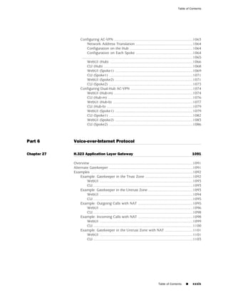 Table of Contents




                  Configuring AC-VPN ............................................................................1063
                        Network Address Translation .......................................................1064
                        Configuration on the Hub .............................................................1064
                        Configuration on Each Spoke .......................................................1064
                   ...........................................................................................................1065
                        WebUI (Hub) ................................................................................1066
                        CLI (Hub) ......................................................................................1068
                        WebUI (Spoke1) ...........................................................................1069
                        CLI (Spoke1) .................................................................................1071
                        WebUI (Spoke2) ...........................................................................1071
                        CLI (Spoke2) .................................................................................1073
                  Configuring Dual-Hub AC-VPN ............................................................1074
                        WebUI (Hub-m) ............................................................................1074
                        CLI (Hub-m) ..................................................................................1076
                        WebUI (Hub-b) .............................................................................1077
                        CLI (Hub-b) ...................................................................................1079
                        WebUI (Spoke1) ...........................................................................1079
                        CLI (Spoke1) .................................................................................1082
                        WebUI (Spoke2) ...........................................................................1083
                        CLI (Spoke2) .................................................................................1086



Part 6       Voice-over-Internet Protocol

Chapter 27   H.323 Application Layer Gateway                                                                             1091

             Overview ...................................................................................................1091
             Alternate Gatekeeper .................................................................................1091
             Examples ..................................................................................................1092
                 Example: Gatekeeper in the Trust Zone ..............................................1092
                     WebUI ..........................................................................................1093
                     CLI ................................................................................................1093
                 Example: Gatekeeper in the Untrust Zone ...........................................1093
                     WebUI ..........................................................................................1094
                     CLI ................................................................................................1095
                 Example: Outgoing Calls with NAT .....................................................1095
                     WebUI ..........................................................................................1096
                     CLI ................................................................................................1098
                 Example: Incoming Calls with NAT .....................................................1098
                     WebUI ..........................................................................................1099
                     CLI ................................................................................................1100
                 Example: Gatekeeper in the Untrust Zone with NAT ...........................1101
                     WebUI ..........................................................................................1101
                     CLI ................................................................................................1103




                                                                                          Table of Contents        ■      xxxix
 