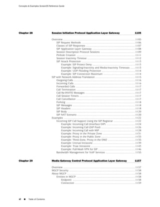 Concepts & Examples ScreenOS Reference Guide




Chapter 28                     Session Initiation Protocol Application Layer Gateway                                                   1105

                               Overview ...................................................................................................1105
                                   SIP Request Methods ..........................................................................1106
                                   Classes of SIP Responses ....................................................................1107
                                   SIP Application Layer Gateway ...........................................................1108
                                   Session Description Protocol Sessions ................................................1109
                                   Pinhole Creation .................................................................................1111
                                   Session Inactivity Timeout ..................................................................1112
                                   SIP Attack Protection ..........................................................................1113
                                        Example: SIP Protect Deny ...........................................................1113
                                        Example: Signaling-Inactivity and Media-Inactivity Timeouts .......1113
                                        Example: UDP Flooding Protection ..............................................1114
                                        Example: SIP Connection Maximum ............................................1114
                               SIP with Network Address Translation .......................................................1115
                                   Outgoing Calls .....................................................................................1116
                                   Incoming Calls ....................................................................................1116
                                   Forwarded Calls ..................................................................................1117
                                   Call Termination .................................................................................1117
                                   Call Re-INVITE Messages .....................................................................1117
                                   Call Session Timers .............................................................................1117
                                   Call Cancellation .................................................................................1117
                                   Forking ...............................................................................................1118
                                   SIP Messages ......................................................................................1118
                                   SIP Headers ........................................................................................1118
                                   SIP Body .............................................................................................1120
                                   SIP NAT Scenario ................................................................................1120
                               Examples ..................................................................................................1122
                                   Incoming SIP Call Support Using the SIP Registrar ..............................1122
                                        Example: Incoming Call (Interface DIP) ........................................1124
                                        Example: Incoming Call (DIP Pool) ...............................................1126
                                        Example: Incoming Call with MIP .................................................1128
                                        Example: Proxy in the Private Zone .............................................1131
                                        Example: Proxy in the Public Zone ...............................................1133
                                        Example: Three-Zone, Proxy in the DMZ ......................................1135
                                        Example: Untrust Intrazone ..........................................................1139
                                        Example: Trust Intrazone .............................................................1143
                                        Example: Full-Mesh VPN for SIP ...................................................1146
                                   Bandwidth Management for VoIP Services .........................................1155


Chapter 29                     Media Gateway Control Protocol Application Layer Gateway                                                1157

                               Overview ...................................................................................................1157
                               MGCP Security ...........................................................................................1158
                               About MGCP ..............................................................................................1158
                                  Entities in MGCP .................................................................................1158
                                      Endpoint ......................................................................................1158
                                      Connection ...................................................................................1159




xl   ■   Table of Contents
 