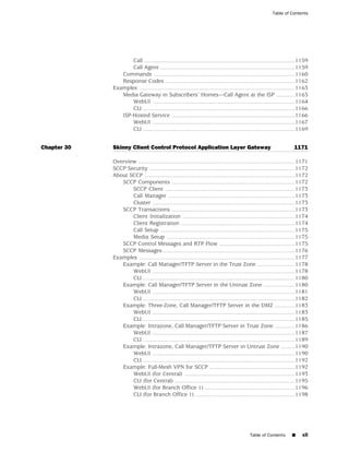 Table of Contents




                    Call ...............................................................................................1159
                    Call Agent .....................................................................................1159
                Commands .........................................................................................1160
                Response Codes ..................................................................................1162
             Examples ..................................................................................................1163
                Media Gateway in Subscribers’ Homes—Call Agent at the ISP ............1163
                    WebUI ..........................................................................................1164
                    CLI ................................................................................................1166
                ISP-Hosted Service ..............................................................................1166
                    WebUI ..........................................................................................1167
                    CLI ................................................................................................1169


Chapter 30   Skinny Client Control Protocol Application Layer Gateway                                                1171

             Overview ...................................................................................................1171
             SCCP Security ............................................................................................1172
             About SCCP ...............................................................................................1172
                SCCP Components ..............................................................................1172
                    SCCP Client ..................................................................................1173
                    Call Manager ................................................................................1173
                    Cluster ..........................................................................................1173
                SCCP Transactions ..............................................................................1173
                    Client Initialization .......................................................................1174
                    Client Registration ........................................................................1174
                    Call Setup .....................................................................................1175
                    Media Setup .................................................................................1175
                SCCP Control Messages and RTP Flow ................................................1175
                SCCP Messages ...................................................................................1176
             Examples ..................................................................................................1177
                Example: Call Manager/TFTP Server in the Trust Zone ........................1178
                    WebUI ..........................................................................................1178
                    CLI ................................................................................................1180
                Example: Call Manager/TFTP Server in the Untrust Zone ....................1180
                    WebUI ..........................................................................................1181
                    CLI ................................................................................................1182
                Example: Three-Zone, Call Manager/TFTP Server in the DMZ .............1183
                    WebUI ..........................................................................................1183
                    CLI ................................................................................................1185
                Example: Intrazone, Call Manager/TFTP Server in Trust Zone .............1186
                    WebUI ..........................................................................................1187
                    CLI ................................................................................................1189
                Example: Intrazone, Call Manager/TFTP Server in Untrust Zone .........1190
                    WebUI ..........................................................................................1190
                    CLI ................................................................................................1192
                Example: Full-Mesh VPN for SCCP ......................................................1192
                    WebUI (for Central) ......................................................................1193
                    CLI (for Central) ............................................................................1195
                    WebUI (for Branch Office 1) .........................................................1196
                    CLI (for Branch Office 1) ...............................................................1198




                                                                                           Table of Contents       ■     xli
 