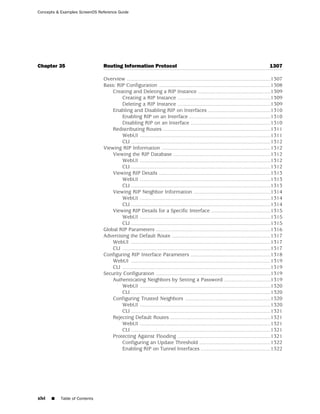 Concepts & Examples ScreenOS Reference Guide




Chapter 35                     Routing Information Protocol                                                                              1307

                               Overview ...................................................................................................1307
                               Basic RIP Configuration .............................................................................1308
                                   Creating and Deleting a RIP Instance ..................................................1309
                                       Creating a RIP Instance ................................................................1309
                                       Deleting a RIP Instance ................................................................1309
                                   Enabling and Disabling RIP on Interfaces ...........................................1310
                                       Enabling RIP on an Interface ........................................................1310
                                       Disabling RIP on an Interface .......................................................1310
                                   Redistributing Routes ..........................................................................1311
                                       WebUI ..........................................................................................1311
                                       CLI ................................................................................................1312
                               Viewing RIP Information ...........................................................................1312
                                   Viewing the RIP Database ...................................................................1312
                                       WebUI ..........................................................................................1312
                                       CLI ................................................................................................1312
                                   Viewing RIP Details .............................................................................1313
                                       WebUI ..........................................................................................1313
                                       CLI ................................................................................................1313
                                   Viewing RIP Neighbor Information .....................................................1314
                                       WebUI ..........................................................................................1314
                                       CLI ................................................................................................1314
                                   Viewing RIP Details for a Specific Interface .........................................1315
                                       WebUI ..........................................................................................1315
                                       CLI ................................................................................................1315
                               Global RIP Parameters ...............................................................................1316
                               Advertising the Default Route ....................................................................1317
                                   WebUI ................................................................................................1317
                                   CLI ......................................................................................................1317
                               Configuring RIP Interface Parameters .......................................................1318
                                   WebUI ................................................................................................1319
                                   CLI ......................................................................................................1319
                               Security Configuration ...............................................................................1319
                                   Authenticating Neighbors by Setting a Password ................................1319
                                       WebUI ..........................................................................................1320
                                       CLI ................................................................................................1320
                                   Configuring Trusted Neighbors ...........................................................1320
                                       WebUI ..........................................................................................1320
                                       CLI ................................................................................................1321
                                   Rejecting Default Routes .....................................................................1321
                                       WebUI ..........................................................................................1321
                                       CLI ................................................................................................1321
                                   Protecting Against Flooding ................................................................1321
                                       Configuring an Update Threshold .................................................1322
                                       Enabling RIP on Tunnel Interfaces ................................................1322




xlvi   ■   Table of Contents
 