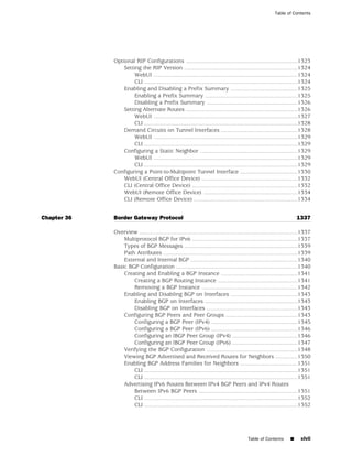 Table of Contents




             Optional RIP Configurations ......................................................................1323
                 Setting the RIP Version .......................................................................1324
                      WebUI ..........................................................................................1324
                      CLI ................................................................................................1324
                 Enabling and Disabling a Prefix Summary ..........................................1325
                      Enabling a Prefix Summary ..........................................................1325
                      Disabling a Prefix Summary .........................................................1326
                 Setting Alternate Routes ......................................................................1326
                      WebUI ..........................................................................................1327
                      CLI ................................................................................................1328
                 Demand Circuits on Tunnel Interfaces ................................................1328
                      WebUI ..........................................................................................1329
                      CLI ................................................................................................1329
                 Configuring a Static Neighbor .............................................................1329
                      WebUI ..........................................................................................1329
                      CLI ................................................................................................1329
             Configuring a Point-to-Multipoint Tunnel Interface ....................................1330
                 WebUI (Central Office Device) ............................................................1332
                 CLI (Central Office Device) ..................................................................1332
                 WebUI (Remote Office Device) ...........................................................1334
                 CLI (Remote Office Device) .................................................................1334


Chapter 36   Border Gateway Protocol                                                                                  1337

             Overview ...................................................................................................1337
                 Multiprotocol BGP for IPv6 ..................................................................1337
                 Types of BGP Messages .......................................................................1339
                 Path Attributes ....................................................................................1339
                 External and Internal BGP ...................................................................1340
             Basic BGP Configuration ............................................................................1340
                 Creating and Enabling a BGP Instance ................................................1341
                     Creating a BGP Routing Instance ..................................................1341
                     Removing a BGP Instance ............................................................1342
                 Enabling and Disabling BGP on Interfaces ..........................................1343
                     Enabling BGP on Interfaces ..........................................................1343
                     Disabling BGP on Interfaces .........................................................1343
                 Configuring BGP Peers and Peer Groups .............................................1343
                     Configuring a BGP Peer (IPv4) ......................................................1345
                     Configuring a BGP Peer (IPv6) ......................................................1346
                     Configuring an IBGP Peer Group (IPv4) .........................................1346
                     Configuring an IBGP Peer Group (IPv6) .........................................1347
                 Verifying the BGP Configuration .........................................................1348
                 Viewing BGP Advertised and Received Routes for Neighbors ..............1350
                 Enabling BGP Address Families for Neighbors ....................................1351
                     CLI ................................................................................................1351
                     CLI ................................................................................................1351
                 Advertising IPv6 Routes Between IPv4 BGP Peers and IPv4 Routes
                     Between IPv6 BGP Peers ..............................................................1351
                     CLI ................................................................................................1352
                     CLI ................................................................................................1352




                                                                                          Table of Contents       ■     xlvii
 