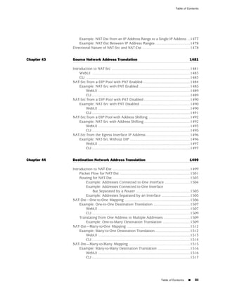 Table of Contents




                 Example: NAT-Dst from an IP Address Range to a Single IP Address ...1477
                 Example: NAT-Dst Between IP Address Ranges ..................................1478
             Directional Nature of NAT-Src and NAT-Dst ...............................................1478


Chapter 43   Source Network Address Translation                                                                        1481

             Introduction to NAT-Src .............................................................................1481
                 WebUI ................................................................................................1483
                 CLI ......................................................................................................1483
             NAT-Src from a DIP Pool with PAT Enabled ..............................................1484
                 Example: NAT-Src with PAT Enabled ..................................................1485
                     WebUI ..........................................................................................1489
                     CLI ................................................................................................1489
             NAT-Src from a DIP Pool with PAT Disabled .............................................1490
                 Example: NAT-Src with PAT Disabled .................................................1490
                     WebUI ..........................................................................................1490
                     CLI ................................................................................................1491
             NAT-Src from a DIP Pool with Address Shifting .........................................1492
                 Example: NAT-Src with Address Shifting .............................................1492
                     WebUI ..........................................................................................1493
                     CLI ................................................................................................1495
             NAT-Src from the Egress Interface IP Address ...........................................1496
                 Example: NAT-Src Without DIP ...........................................................1496
                     WebUI ..........................................................................................1497
                     CLI ................................................................................................1497


Chapter 44   Destination Network Address Translation                                                                   1499

             Introduction to NAT-Dst ............................................................................1499
                 Packet Flow for NAT-Dst .....................................................................1501
                 Routing for NAT-Dst ............................................................................1503
                     Example: Addresses Connected to One Interface .........................1504
                     Example: Addresses Connected to One Interface
                         But Separated by a Router .....................................................1505
                     Example: Addresses Separated by an Interface ............................1505
             NAT-Dst—One-to-One Mapping ................................................................1506
                 Example: One-to-One Destination Translation ....................................1507
                     WebUI ..........................................................................................1507
                     CLI ................................................................................................1509
                 Translating from One Address to Multiple Addresses ..........................1509
                     Example: One-to-Many Destination Translation ...........................1509
             NAT-Dst—Many-to-One Mapping ..............................................................1512
                 Example: Many-to-One Destination Translation ..................................1512
                     WebUI ..........................................................................................1513
                     CLI ................................................................................................1514
             NAT-Dst—Many-to-Many Mapping ............................................................1515
                 Example: Many-to-Many Destination Translation ................................1516
                     WebUI ..........................................................................................1516
                     CLI ................................................................................................1517




                                                                                             Table of Contents       ■     liii
 