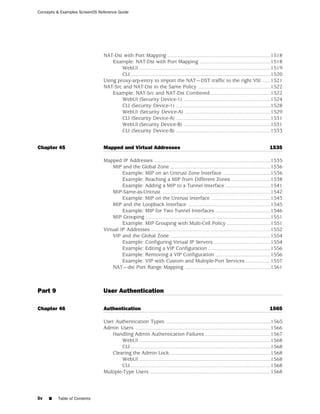 Concepts & Examples ScreenOS Reference Guide




                               NAT-Dst with Port Mapping .......................................................................1518
                                   Example: NAT-Dst with Port Mapping .................................................1518
                                       WebUI ..........................................................................................1519
                                       CLI ................................................................................................1520
                               Using proxy-arp-entry to import the NAT—DST traffic to the right VSI ......1521
                               NAT-Src and NAT-Dst in the Same Policy ..................................................1522
                                   Example: NAT-Src and NAT-Dst Combined .........................................1522
                                       WebUI (Security Device-1) ............................................................1524
                                       CLI (Security Device-1) .................................................................1528
                                       WebUI (Security Device-A) ...........................................................1529
                                       CLI (Security Device-A) .................................................................1531
                                       WebUI (Security Device-B) ............................................................1531
                                       CLI (Security Device-B) .................................................................1533


Chapter 45                     Mapped and Virtual Addresses                                                                            1535

                               Mapped IP Addresses ................................................................................1535
                                   MIP and the Global Zone .....................................................................1536
                                        Example: MIP on an Untrust Zone Interface .................................1536
                                        Example: Reaching a MIP from Different Zones ...........................1538
                                        Example: Adding a MIP to a Tunnel Interface ...............................1541
                                   MIP-Same-as-Untrust ..........................................................................1542
                                        Example: MIP on the Untrust Interface .........................................1543
                                   MIP and the Loopback Interface .........................................................1545
                                        Example: MIP for Two Tunnel Interfaces ......................................1546
                                   MIP Grouping ......................................................................................1551
                                        Example: MIP Grouping with Multi-Cell Policy ..............................1551
                               Virtual IP Addresses ..................................................................................1552
                                   VIP and the Global Zone .....................................................................1554
                                        Example: Configuring Virtual IP Servers .......................................1554
                                        Example: Editing a VIP Configuration ...........................................1556
                                        Example: Removing a VIP Configuration ......................................1556
                                        Example: VIP with Custom and Multiple-Port Services .................1557
                                   NAT—dst Port Range Mapping ...........................................................1561



Part 9                         User Authentication

Chapter 46                     Authentication                                                                                          1565

                               User Authentication Types ........................................................................1565
                               Admin Users .............................................................................................1566
                                   Handling Admin Authentication Failures .............................................1567
                                       WebUI ..........................................................................................1568
                                       CLI ................................................................................................1568
                                   Clearing the Admin Lock .....................................................................1568
                                       WebUI ..........................................................................................1568
                                       CLI ................................................................................................1568
                               Multiple-Type Users ...................................................................................1568




liv   ■   Table of Contents
 