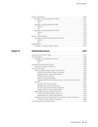 Table of Contents




             Group Expressions ....................................................................................1569
                 Example: Group Expressions (AND) ....................................................1571
                     WebUI ..........................................................................................1571
                     CLI ................................................................................................1572
                 Example: Group Expressions (OR) ......................................................1572
                     WebUI ..........................................................................................1572
                     CLI ................................................................................................1573
                 Example: Group Expressions (NOT) ....................................................1573
                     WebUI ..........................................................................................1574
                     CLI ................................................................................................1574
             Banner Customization ...............................................................................1574
                 Example: Customizing a WebAuth Banner ..........................................1575
                     WebUI ..........................................................................................1575
                     CLI ................................................................................................1575
             Login Banner .............................................................................................1575
                 Example: Creating a Login Banner ......................................................1576


Chapter 47   Authentication Servers                                                                                    1577

             Authentication Server Types ......................................................................1577
             Local Database ..........................................................................................1579
                 Example: Local Database Timeout ......................................................1580
                       WebUI ..........................................................................................1580
                       CLI ................................................................................................1580
             External Authentication Servers ................................................................1580
                 Auth Server Object Properties .............................................................1581
             Auth Server Types .....................................................................................1582
                 Remote Authentication Dial-In User Service ........................................1582
                       RADIUS Auth Server Object Properties .........................................1583
                       Supported User Types and Features .............................................1583
                       RADIUS Dictionary File ................................................................1585
                       RADIUS Access Challenge .............................................................1586
                       Supported RADIUS Enhancements for Auth and XAuth Users ......1587
                 SecurID ...............................................................................................1591
                       SecurID ACE Server Cluster ..........................................................1591
                       Multiple Server Cluster Instances ..................................................1592
                       SecurID Auth Server Object Properties .........................................1592
                       Supported User Types and Features .............................................1593
                 Lightweight Directory Access Protocol ................................................1593
                       LDAP Auth Server Object Properties .............................................1594
                       Supported User Types and Features .............................................1594
                 Terminal Access Control Access Control System Plus (TACACS+) ......1595
                       TACACS+Server Object Properties ..............................................1596
             Prioritizing Admin Authentication .............................................................1596




                                                                                              Table of Contents       ■     lv
 