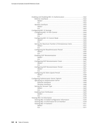Concepts & Examples ScreenOS Reference Guide




                                Enabling and Disabling 802.1X Authentication .........................................1662
                                    Ethernet Interfaces .............................................................................1662
                                         WebUI ..........................................................................................1662
                                         CLI ................................................................................................1662
                                    Wireless Interfaces ..............................................................................1663
                                         WebUI ..........................................................................................1663
                                         CLI ................................................................................................1663
                                Configuring 802.1X Settings ......................................................................1664
                                    Configuring 802.1X Port Control .........................................................1664
                                         WebUI ..........................................................................................1664
                                         CLI ................................................................................................1664
                                    Configuring 802.1X Control Mode ......................................................1665
                                         WebUI ..........................................................................................1665
                                         CLI ................................................................................................1665
                                    Setting the Maximum Number of Simultaneous Users ........................1665
                                         WebUI ..........................................................................................1665
                                         CLI ................................................................................................1665
                                    Configuring the Reauthentication Period .............................................1666
                                         WebUI ..........................................................................................1666
                                         CLI ................................................................................................1666
                                    Enabling EAP Retransmissions ...........................................................1666
                                         WebUI ..........................................................................................1666
                                         CLI ................................................................................................1666
                                    Configuring EAP Retransmission Count ..............................................1667
                                         WebUI ..........................................................................................1667
                                         CLI ................................................................................................1667
                                    Configuring EAP Retransmission Period .............................................1667
                                         WebUI ..........................................................................................1667
                                         CLI ................................................................................................1667
                                    Configuring the Silent (Quiet) Period ...................................................1667
                                         WebUI ..........................................................................................1668
                                         CLI ................................................................................................1668
                                Configuring Authentication Server Options ...............................................1668
                                    Specifying an Authentication Server ...................................................1668
                                         Ethernet Interfaces .......................................................................1668
                                         Wireless Interfaces .......................................................................1668
                                    Setting the Account Type ....................................................................1669
                                         WebUI ..........................................................................................1669
                                         CLI ................................................................................................1669
                                    Enabling Zone Verification ..................................................................1669
                                         WebUI ..........................................................................................1669
                                         CLI ................................................................................................1670
                                Viewing 802.1X Information .....................................................................1670
                                    Viewing 802.1X Global Configuration Information ..............................1670
                                    Viewing 802.1X Information for an Interface ......................................1670
                                    Viewing 802.1X Statistics ....................................................................1671
                                         WebUI ..........................................................................................1671
                                         CLI ................................................................................................1671




lviii   ■   Table of Contents
 