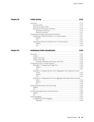 Table of Contents




Chapter 53   Traffic Sorting                                                                                           1713

             Overview ...................................................................................................1713
                Sorting Traffic .....................................................................................1713
                Sorting Through Traffic .......................................................................1714
                Dedicated and Shared Interfaces ........................................................1718
                     Dedicated Interfaces .....................................................................1718
                     Shared Interfaces .........................................................................1719
             Importing and Exporting Physical Interfaces .............................................1721
                Importing a Physical Interface to a Virtual System ..............................1721
                     WebUI ..........................................................................................1721
                     CLI ................................................................................................1721
                Exporting a Physical Interface from a Virtual System ..........................1722
                     WebUI ..........................................................................................1722
                     CLI ................................................................................................1722


Chapter 54   VLAN-Based Traffic Classification                                                                         1723

             Overview ...................................................................................................1723
                 VLANs .................................................................................................1723
                 VLANs with Vsys .................................................................................1724
                 VLANs with VSDs ................................................................................1725
                     Example: Binding VLAN Group with VSD .....................................1725
             Configuring Layer 2 Virtual Systems ..........................................................1726
                 Example 1: Configuring a Single Port ..................................................1728
                     WebUI ..........................................................................................1729
                     CLI ................................................................................................1731
                 Example 2: Configuring Two 4-Port Aggregates with Separate Untrust
                     Zones ...........................................................................................1732
                     WebUI ..........................................................................................1734
                     CLI ................................................................................................1736
                 Example 3: Configuring Two 4-Port Aggregates that Share One Untrusted
                     Zone .............................................................................................1738
                     WebUI ..........................................................................................1740
                     CLI ................................................................................................1742
             Defining Subinterfaces and VLAN Tags ......................................................1745
                 WebUI ................................................................................................1747
                 CLI ......................................................................................................1747
             Communicating Between Virtual Systems .................................................1748
                 WebUI ................................................................................................1749
                 CLI ......................................................................................................1751
             VLAN Retagging ........................................................................................1752
                 Configuring VLAN Retagging ...............................................................1753
                     Example .......................................................................................1754




                                                                                             Table of Contents       ■     lxi
 