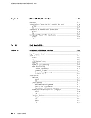 Concepts & Examples ScreenOS Reference Guide




Chapter 55                     IP-Based Traffic Classification                                                                           1757

                               Overview ...................................................................................................1757
                               Managing Inter-Vsys Traffic with a Shared DMZ Zone ...............................1758
                                   WebUI ................................................................................................1758
                                   CLI ......................................................................................................1758
                               Designating an IP Range to the Root System .............................................1759
                                   WebUI ................................................................................................1759
                                   CLI ......................................................................................................1759
                               Configuring IP-Based Traffic Classification .................................................1759
                                   WebUI ................................................................................................1760
                                   CLI ......................................................................................................1761



Part 11                        High Availability

Chapter 56                     NetScreen Redundancy Protocol                                                                             1765

                               High Availability Overview ........................................................................1765
                               NSRP Overview .........................................................................................1766
                                   WebUI ................................................................................................1766
                                   CLI ......................................................................................................1767
                                   NSRP Default Settings .........................................................................1767
                                   NSRP-Lite ............................................................................................1768
                                   NSRP-Lite Default Settings ..................................................................1769
                                   Basic NSRP Settings ............................................................................1769
                                       Control Link Messages ..................................................................1770
                                       Data Link Messages ......................................................................1771
                                       Dynamic Routing Advisory ...........................................................1772
                                       Dual Link Probes ..........................................................................1773
                               NSRP Clusters ............................................................................................1774
                                   Example .............................................................................................1774
                                       WebUI ..........................................................................................1775
                                       CLI ................................................................................................1775
                                   Cluster Names ....................................................................................1777
                                       Active/Passive Configuration ........................................................1777
                                       Active/Active Configuration ..........................................................1778
                                       Active/Active Full-Mesh Configuration ..........................................1779
                                   NSRP Cluster Authentication and Encryption ......................................1780
                                       WebUI ..........................................................................................1780
                                       CLI ................................................................................................1781
                                   Run-Time Objects ...............................................................................1781
                                       WebUI ..........................................................................................1781
                                       CLI ................................................................................................1781
                                       WebUI ..........................................................................................1782
                                       CLI ................................................................................................1782




lxii   ■   Table of Contents
 