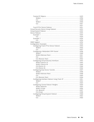 Table of Contents




    Tracked IP Objects ..............................................................................1829
         WebUI ..........................................................................................1830
         CLI ................................................................................................1830
         WebUI ..........................................................................................1830
         CLI ................................................................................................1831
          .....................................................................................................1831
    Track IP for Device Failover ................................................................1831
Virtual Security Device Group Failover ......................................................1832
Virtual System Failover ..............................................................................1832
Device Failover ..........................................................................................1833
    Example 1 ..........................................................................................1834
         CLI ................................................................................................1834
    Example 2 ..........................................................................................1834
         CLI ................................................................................................1834
VRRP Support ............................................................................................1834
Configuration Examples ............................................................................1835
    Configuring Track IP for Device Failover .............................................1835
         WebUI ..........................................................................................1836
         CLI ................................................................................................1837
    Configuring a Redundant VPN Tunnel .................................................1838
         WebUI ..........................................................................................1840
         WebUI (Remote Peer) ...................................................................1841
         CLI ................................................................................................1841
         CLI (Remote Peer) ........................................................................1842
    Configuring Virtual Security Interfaces ................................................1843
         WebUI (Device A) .........................................................................1845
         WebUI (Device B) .........................................................................1846
         CLI (Device A) ...............................................................................1846
         CLI (Device B) ...............................................................................1846
    Configuring Dual Active Tunnels .........................................................1847
         WebUI ..........................................................................................1848
         WebUI (Remote Peer) ...................................................................1848
         CLI ................................................................................................1849
         CLI (Remote Peer) ........................................................................1850
    Configuring Interface Failover Using Track IP .....................................1851
         WebUI ..........................................................................................1852
         CLI ................................................................................................1853
    Configuring Tunnel Failover Weights ..................................................1854
         WebUI (Branch) ............................................................................1855
         WebUI (Corp) ...............................................................................1856
         CLI (Branch) .................................................................................1857
         CLI (Corp) .....................................................................................1858
    Configuring Virtual System Failover ....................................................1860
         WebUI ..........................................................................................1862
         CLI ................................................................................................1864




                                                                                Table of Contents       ■     lxv
 