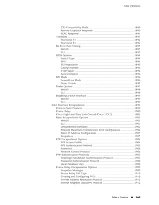 Table of Contents




       CSU Compatibility Mode ...............................................................1889
       Remote Loopback Response .........................................................1890
       FEAC Response ............................................................................1891
  Timeslots ............................................................................................1891
       Fractional T1 ................................................................................1892
       Fractional E1 ................................................................................1892
  Bit Error Rate Testing ..........................................................................1893
       WebUI ..........................................................................................1893
       CLI ................................................................................................1893
  ISDN Options ......................................................................................1894
       Switch Type ..................................................................................1894
       SPID .............................................................................................1894
       TEI Negotiation .............................................................................1895
       Calling Number ............................................................................1895
       T310 Value ...................................................................................1896
       Send Complete .............................................................................1896
  BRI Mode ............................................................................................1896
       Leased-Line Mode .........................................................................1896
       Dialer Enable ................................................................................1897
  Dialer Options .....................................................................................1897
       WebUI ..........................................................................................1898
       CLI ................................................................................................1898
  Disabling a WAN Interface ..................................................................1899
       WebUI ..........................................................................................1899
       CLI ................................................................................................1899
WAN Interface Encapsulation ....................................................................1899
  Point-to-Point Protocol ........................................................................1899
  Frame Relay .......................................................................................1900
  Cisco–High-Level Data Link Control (Cisco–HDLC) ..............................1901
  Basic Encapsulation Options ...............................................................1901
       WebUI ..........................................................................................1901
       CLI ................................................................................................1901
       Unnumbered Interfaces ................................................................1902
       Protocol Maximum Transmission Unit Configuration ...................1902
       Static IP Address Configuration ....................................................1903
       Keepalives ....................................................................................1903
  PPP Encapsulation Options .................................................................1904
       PPP Access Profile ........................................................................1904
       PPP Authentication Method ..........................................................1905
       Password ......................................................................................1906
       Network Control Protocol .............................................................1906
  PPP Authentication Protocols ..............................................................1907
       Challenge Handshake Authentication Protocol .............................1907
       Password Authentication Protocol ................................................1908
       Local Database User .....................................................................1908
  Frame Relay Encapsulation Options ...................................................1909
       Keepalive Messages ......................................................................1909
       Frame Relay LMI Type .................................................................1910
       Creating and Configuring PVCs .....................................................1910
       Inverse Address Resolution Protocol ............................................1912
       Inverse Neighbor Discovery Protocol ............................................1912




                                                                           Table of Contents       ■     lxvii
 