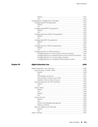Table of Contents




                    WebUI ..........................................................................................1931
                    CLI ................................................................................................1932
             Encapsulation Configuration Examples .....................................................1932
                Configuring PPP Encapsulation ...........................................................1933
                    WebUI ..........................................................................................1933
                    CLI ................................................................................................1933
                Configuring MLPPP Encapsulation ......................................................1934
                    WebUI ..........................................................................................1934
                    CLI ................................................................................................1935
                Configuring Frame Relay Encapsulation .............................................1935
                    WebUI ..........................................................................................1935
                    CLI ................................................................................................1936
                Configuring MLFR Encapsulation ........................................................1936
                    WebUI ..........................................................................................1936
                    CLI ................................................................................................1937
                Configuring Cisco HDLC Encapsulation ...............................................1937
                    WebUI ..........................................................................................1938
                    CLI ................................................................................................1938
                Configuring IPv6 on WAN Interfaces ...................................................1939
                    Configuring IPv6 on Point-to-Point Protocol Interface ...................1939
                    Configuring IPv6 on a Multilink Point-to-Point Protocol Interface ...1941
                    Configuring IPv6 on a Frame Relay Interface ...............................1944
                    Configuring IPv6 on a Multilink Frame Relay Interface .................1945


Chapter 59   Digital Subscriber Line                                                                                   1949

             Digital Subscriber Line Overview ...............................................................1949
                 Asynchronous Transfer Mode .............................................................1950
                      WebUI ..........................................................................................1950
                      CLI ................................................................................................1951
                      ATM Quality of Service .................................................................1951
                      Point-to-Point Protocol over ATM .................................................1952
                      Multilink Point-to-Point Protocol ...................................................1953
                 Discrete Multitone for DSL Interfaces ..................................................1953
                      WebUI ..........................................................................................1953
                      CLI ................................................................................................1954
                 Annex Mode .......................................................................................1954
                      WebUI ..........................................................................................1954
                      CLI ................................................................................................1954
                      WebUI ..........................................................................................1954
                      CLI ................................................................................................1954
                 Virtual Circuits ....................................................................................1955
                      WebUI ..........................................................................................1955
                      CLI ................................................................................................1955
                      VPI/VCI and Multiplexing Method .................................................1955
                      PPPoE or PPPoA ...........................................................................1956
                 Static IP Address and Netmask ...........................................................1957
                      WebUI ..........................................................................................1957
                      CLI ................................................................................................1957
             ADSL Interface ..........................................................................................1957




                                                                                          Table of Contents        ■    lxix
 