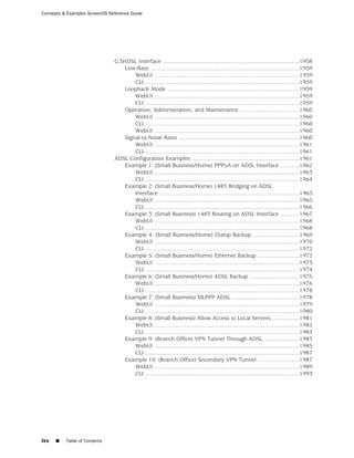 Concepts & Examples ScreenOS Reference Guide




                               G.SHDSL Interface .....................................................................................1958
                                   Line-Rate ............................................................................................1959
                                       WebUI ..........................................................................................1959
                                       CLI ................................................................................................1959
                                   Loopback Mode ..................................................................................1959
                                       WebUI ..........................................................................................1959
                                       CLI ................................................................................................1959
                                   Operation, Administration, and Maintenance .....................................1960
                                       WebUI ..........................................................................................1960
                                       CLI ................................................................................................1960
                                       WebUI ..........................................................................................1960
                                   Signal-to-Noise Ratio ...........................................................................1960
                                       WebUI ..........................................................................................1961
                                       CLI ................................................................................................1961
                               ADSL Configuration Examples ...................................................................1961
                                   Example 1: (Small Business/Home) PPPoA on ADSL Interface ............1962
                                       WebUI ..........................................................................................1963
                                       CLI ................................................................................................1964
                                   Example 2: (Small Business/Home) 1483 Bridging on ADSL
                                       Interface .......................................................................................1965
                                       WebUI ..........................................................................................1965
                                       CLI ................................................................................................1966
                                   Example 3: (Small Business) 1483 Routing on ADSL Interface ............1967
                                       WebUI ..........................................................................................1968
                                       CLI ................................................................................................1968
                                   Example 4: (Small Business/Home) Dialup Backup .............................1969
                                       WebUI ..........................................................................................1970
                                       CLI ................................................................................................1972
                                   Example 5: (Small Business/Home) Ethernet Backup ..........................1972
                                       WebUI ..........................................................................................1973
                                       CLI ................................................................................................1974
                                   Example 6: (Small Business/Home) ADSL Backup ...............................1975
                                       WebUI ..........................................................................................1976
                                       CLI ................................................................................................1978
                                   Example 7: (Small Business) MLPPP ADSL ..........................................1978
                                       WebUI ..........................................................................................1979
                                       CLI ................................................................................................1980
                                   Example 8: (Small Business) Allow Access to Local Servers .................1981
                                       WebUI ..........................................................................................1982
                                       CLI ................................................................................................1983
                                   Example 9: (Branch Office) VPN Tunnel Through ADSL ......................1983
                                       WebUI ..........................................................................................1985
                                       CLI ................................................................................................1987
                                   Example 10: (Branch Office) Secondary VPN Tunnel ..........................1987
                                       WebUI ..........................................................................................1989
                                       CLI ................................................................................................1993




lxx   ■   Table of Contents
 