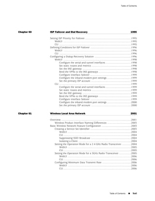 Table of Contents




Chapter 60   ISP Failover and Dial Recovery                                                                             1995

             Setting ISP Priority for Failover .................................................................1995
                  WebUI ................................................................................................1995
                  CLI ......................................................................................................1995
             Defining Conditions for ISP Failover ..........................................................1996
                  WebUI ................................................................................................1996
                  CLI ......................................................................................................1996
             Configuring a Dialup Recovery Solution ....................................................1996
                  WebUI ................................................................................................1998
                      Configure the serial and tunnel interfaces ....................................1998
                      Set static routes and metrics ........................................................1998
                      Set the IKE gateway .....................................................................1998
                      Bind the VPNs to the IKE gateways ..............................................1998
                      Configure interface failover ..........................................................1999
                      Configure the inband modem port settings ..................................1999
                      Set the primary ISP account .........................................................1999
                  CLI ......................................................................................................1999
                      Configure the serial and tunnel interfaces ....................................1999
                      Set static routes and metrics ........................................................1999
                      Set the IKE gateway .....................................................................1999
                      Bind the VPNs to the IKE gateways ..............................................1999
                      Configure interface failover ..........................................................1999
                      Configure the inband modem port settings ..................................2000
                      Set the primary ISP account .........................................................2000


Chapter 61   Wireless Local Area Network                                                                                2001

             Overview ...................................................................................................2001
                 Wireless Product Interface Naming Differences ..................................2003
             Basic Wireless Network Feature Configuration ..........................................2003
                 Creating a Service Set Identifier ..........................................................2003
                      WebUI ..........................................................................................2004
                      CLI ................................................................................................2004
                      Suppressing SSID Broadcast .........................................................2004
                      Isolating a Client ...........................................................................2004
                 Setting the Operation Mode for a 2.4 GHz Radio Transceiver .............2004
                      WebUI ..........................................................................................2005
                      CLI ................................................................................................2005
                 Setting the Operation Mode for a 5GHz Radio Transceiver .................2005
                      WebUI ..........................................................................................2006
                      CLI ................................................................................................2006
                 Configuring Minimum Data Transmit Rate .........................................2006
                      WebUI ..........................................................................................2006
                      CLI ................................................................................................2006




                                                                                            Table of Contents       ■     lxxi
 