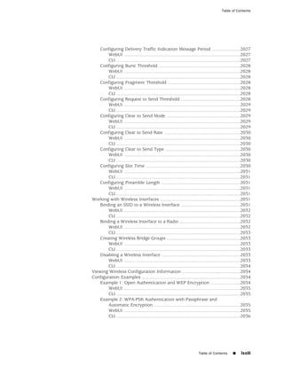 Table of Contents




    Configuring Delivery Traffic Indication Message Period ......................2027
        WebUI ..........................................................................................2027
        CLI ................................................................................................2027
    Configuring Burst Threshold ...............................................................2028
        WebUI ..........................................................................................2028
        CLI ................................................................................................2028
    Configuring Fragment Threshold ........................................................2028
        WebUI ..........................................................................................2028
        CLI ................................................................................................2028
    Configuring Request to Send Threshold ..............................................2028
        WebUI ..........................................................................................2029
        CLI ................................................................................................2029
    Configuring Clear to Send Mode .........................................................2029
        WebUI ..........................................................................................2029
        CLI ................................................................................................2029
    Configuring Clear to Send Rate ...........................................................2030
        WebUI ..........................................................................................2030
        CLI ................................................................................................2030
    Configuring Clear to Send Type ..........................................................2030
        WebUI ..........................................................................................2030
        CLI ................................................................................................2030
    Configuring Slot Time .........................................................................2030
        WebUI ..........................................................................................2031
        CLI ................................................................................................2031
    Configuring Preamble Length .............................................................2031
        WebUI ..........................................................................................2031
        CLI ................................................................................................2031
Working with Wireless Interfaces ..............................................................2031
    Binding an SSID to a Wireless Interface ..............................................2031
        WebUI ..........................................................................................2032
        CLI ................................................................................................2032
    Binding a Wireless Interface to a Radio ...............................................2032
        WebUI ..........................................................................................2032
        CLI ................................................................................................2033
    Creating Wireless Bridge Groups .........................................................2033
        WebUI ..........................................................................................2033
        CLI ................................................................................................2033
    Disabling a Wireless Interface .............................................................2033
        WebUI ..........................................................................................2033
        CLI ................................................................................................2034
Viewing Wireless Configuration Information .............................................2034
Configuration Examples ............................................................................2034
    Example 1: Open Authentication and WEP Encryption .......................2034
        WebUI ..........................................................................................2035
        CLI ................................................................................................2035
    Example 2: WPA-PSK Authentication with Passphrase and
        Automatic Encryption ...................................................................2035
        WebUI ..........................................................................................2035
        CLI ................................................................................................2036




                                                                           Table of Contents       ■     lxxiii
 