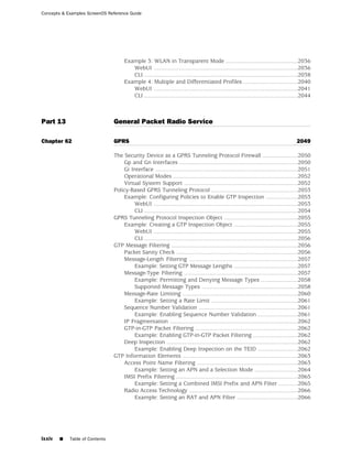 Concepts & Examples ScreenOS Reference Guide




                                     Example 3: WLAN in Transparent Mode .............................................2036
                                        WebUI ..........................................................................................2036
                                        CLI ................................................................................................2038
                                     Example 4: Multiple and Differentiated Profiles ..................................2040
                                        WebUI ..........................................................................................2041
                                        CLI ................................................................................................2044



Part 13                         General Packet Radio Service

Chapter 62                      GPRS                                                                                                    2049

                                The Security Device as a GPRS Tunneling Protocol Firewall ......................2050
                                    Gp and Gn Interfaces ..........................................................................2050
                                    Gi Interface .........................................................................................2051
                                    Operational Modes ..............................................................................2052
                                    Virtual System Support .......................................................................2052
                                Policy-Based GPRS Tunneling Protocol ......................................................2053
                                    Example: Configuring Policies to Enable GTP Inspection ....................2053
                                        WebUI ..........................................................................................2053
                                        CLI ................................................................................................2054
                                GPRS Tunneling Protocol Inspection Object ..............................................2055
                                    Example: Creating a GTP Inspection Object ........................................2055
                                        WebUI ..........................................................................................2055
                                        CLI ................................................................................................2056
                                GTP Message Filtering ...............................................................................2056
                                    Packet Sanity Check ............................................................................2056
                                    Message-Length Filtering ....................................................................2057
                                        Example: Setting GTP Message Lengths ........................................2057
                                    Message-Type Filtering .......................................................................2057
                                        Example: Permitting and Denying Message Types .......................2058
                                        Supported Message Types ............................................................2058
                                    Message-Rate Limiting ........................................................................2060
                                        Example: Setting a Rate Limit ......................................................2061
                                    Sequence Number Validation ..............................................................2061
                                        Example: Enabling Sequence Number Validation .........................2061
                                    IP Fragmentation ................................................................................2062
                                    GTP-in-GTP Packet Filtering ................................................................2062
                                        Example: Enabling GTP-in-GTP Packet Filtering ............................2062
                                    Deep Inspection ..................................................................................2062
                                        Example: Enabling Deep Inspection on the TEID .........................2062
                                GTP Information Elements ........................................................................2063
                                    Access Point Name Filtering ...............................................................2063
                                        Example: Setting an APN and a Selection Mode ...........................2064
                                    IMSI Prefix Filtering ............................................................................2065
                                        Example: Setting a Combined IMSI Prefix and APN Filter ............2065
                                    Radio Access Technology ....................................................................2066
                                        Example: Setting an RAT and APN Filter ......................................2066




lxxiv   ■   Table of Contents
 