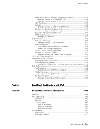 Table of Contents




                Routing Area Identity and User Location Information .........................2066
                      Example: Setting an RAI and APN Filter .......................................2067
                      Example: Setting a ULI and APN Filter .........................................2067
                APN Restriction ...................................................................................2067
                IMEI-SV ...............................................................................................2067
                      Example: Setting an IMEI-SV and APN Filter ................................2068
                Protocol and Signaling Requirements .................................................2068
                Combination Support for IE Filtering ..................................................2069
                Supported R6 Information Elements ...................................................2069
                3GPP R6 IE Removal ...........................................................................2072
                      Example: R6 Removal ..................................................................2072
             GTP Tunnels ..............................................................................................2073
                GTP Tunnel Limiting ...........................................................................2073
                      Example: Setting GTP Tunnel Limits .............................................2073
                Stateful Inspection ..............................................................................2073
                      GTP Tunnel Establishment and Teardown ....................................2074
                      Inter SGSN Routing Area Update ..................................................2074
                Tunnel Failover for High Availability ...................................................2074
                Hanging GTP Tunnel Cleanup .............................................................2075
                      Example: Setting the Timeout for GTP Tunnels ............................2075
             SGSN and GGSN Redirection .....................................................................2075
             Overbilling-Attack Prevention ....................................................................2076
                Overbilling-Attack Description ............................................................2076
                Overbilling-Attack Solution .................................................................2078
                      Example: Configuring the Overbilling Attack Prevention Feature ...2080
             GTP Traffic Monitoring ..............................................................................2082
                Traffic Logging ....................................................................................2082
                      Example: Enabling GTP Packet Logging ........................................2083
                Traffic Counting ..................................................................................2084
                      Example: Enabling GTP Traffic Counting ......................................2084
                Lawful Interception .............................................................................2084
                      Example: Enabling Lawful Interception ........................................2085



Part 14      Dual-Stack Architecture with IPv6

Chapter 63   Internet Protocol Version 6 Introduction                                                                2089

             Overview ...................................................................................................2089
             IPv6 Addressing ........................................................................................2090
                 Notation ..............................................................................................2090
                 Prefixes ...............................................................................................2090
                 Address Types ....................................................................................2090
                     Unicast Addresses ........................................................................2091
                     Anycast Addresses .......................................................................2091
                     Multicast Addresses ......................................................................2091
             IPv6 Headers .............................................................................................2092
                 Basic Header .......................................................................................2092
                 Extension Headers ..............................................................................2093




                                                                                         Table of Contents       ■     lxxv
 