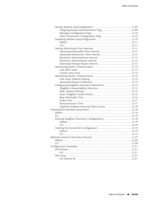 Table of Contents




    Setting Address Autoconfiguration ......................................................2109
         Outgoing Router Advertisements Flag ..........................................2109
         Managed Configuration Flag .........................................................2110
         Other Parameters Configuration Flag ...........................................2110
    Disabling Address Autoconfiguration ..................................................2110
         WebUI ..........................................................................................2111
         CLI ................................................................................................2111
    Setting Advertising Time Intervals ......................................................2111
         Advertised Reachable Time Interval .............................................2111
         Advertised Retransmit Time Interval ............................................2112
         Maximum Advertisement Interval ................................................2112
         Minimum Advertisement Interval .................................................2112
         Advertised Default Router Lifetime ...............................................2113
    Advertising Packet Characteristics ......................................................2113
         Link MTU Value ............................................................................2113
         Current Hop Limit ........................................................................2114
    Advertising Router Characteristics ......................................................2114
         Link Layer Address Setting ...........................................................2114
         Advertised Router Preference .......................................................2115
    Configuring Neighbor Discovery Parameters .......................................2115
         Neighbor Unreachability Detection ...............................................2115
         MAC Session-Caching ...................................................................2115
         Static Neighbor Cache Entries ......................................................2116
         Base Reachable Time ...................................................................2116
         Probe Time ...................................................................................2117
         Retransmission Time ....................................................................2117
         Duplicate Address Detection Retry Count .....................................2118
Viewing IPv6 Interface Parameters ............................................................2118
    WebUI ................................................................................................2118
    CLI ......................................................................................................2118
    Viewing Neighbor Discovery Configurations .......................................2118
         WebUI ..........................................................................................2118
         CLI ................................................................................................2118
    Viewing the Current RA Configuration ................................................2119
         WebUI ..........................................................................................2119
         CLI ................................................................................................2119
Multicast Listener Discovery Protocol ........................................................2119
    WebUI ................................................................................................2120
    CLI ......................................................................................................2120
Configuration Examples ............................................................................2121
    IPv6 Router .........................................................................................2121
         CLI ................................................................................................2121
    IPv6 Host ............................................................................................2121
         CLI (Device B) ...............................................................................2121




                                                                            Table of Contents       ■     lxxvii
 