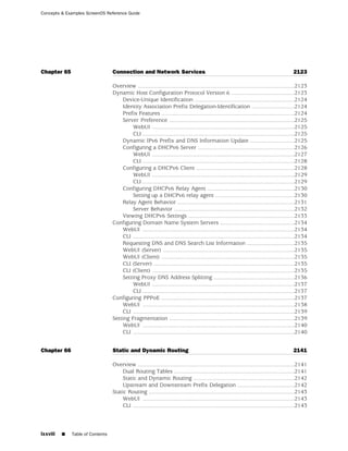 Concepts & Examples ScreenOS Reference Guide




Chapter 65                        Connection and Network Services                                                                           2123

                                  Overview ...................................................................................................2123
                                  Dynamic Host Configuration Protocol Version 6 ........................................2123
                                       Device-Unique Identification ...............................................................2124
                                       Identity Association Prefix Delegation-Identification ...........................2124
                                       Prefix Features ....................................................................................2124
                                       Server Preference ...............................................................................2125
                                            WebUI ..........................................................................................2125
                                            CLI ................................................................................................2125
                                       Dynamic IPv6 Prefix and DNS Information Update ............................2125
                                       Configuring a DHCPv6 Server .............................................................2126
                                            WebUI ..........................................................................................2127
                                            CLI ................................................................................................2128
                                       Configuring a DHCPv6 Client ..............................................................2128
                                            WebUI ..........................................................................................2129
                                            CLI ................................................................................................2129
                                       Configuring DHCPv6 Relay Agent .......................................................2130
                                            Setting up a DHCPv6 relay agent ..................................................2130
                                       Relay Agent Behavior ..........................................................................2131
                                            Server Behavior ............................................................................2132
                                       Viewing DHCPv6 Settings ...................................................................2133
                                  Configuring Domain Name System Servers ...............................................2134
                                       WebUI ................................................................................................2134
                                       CLI ......................................................................................................2134
                                       Requesting DNS and DNS Search List Information ..............................2135
                                       WebUI (Server) ...................................................................................2135
                                       WebUI (Client) ....................................................................................2135
                                       CLI (Server) .........................................................................................2135
                                       CLI (Client) ..........................................................................................2135
                                       Setting Proxy DNS Address Splitting ...................................................2136
                                            WebUI ..........................................................................................2137
                                            CLI ................................................................................................2137
                                  Configuring PPPoE ....................................................................................2137
                                       WebUI ................................................................................................2138
                                       CLI ......................................................................................................2139
                                  Setting Fragmentation ...............................................................................2139
                                       WebUI ................................................................................................2140
                                       CLI ......................................................................................................2140


Chapter 66                        Static and Dynamic Routing                                                                                2141

                                  Overview ...................................................................................................2141
                                       Dual Routing Tables ............................................................................2141
                                       Static and Dynamic Routing ................................................................2142
                                       Upstream and Downstream Prefix Delegation ....................................2142
                                  Static Routing ............................................................................................2143
                                       WebUI ................................................................................................2143
                                       CLI ......................................................................................................2143



lxxviii   ■   Table of Contents
 