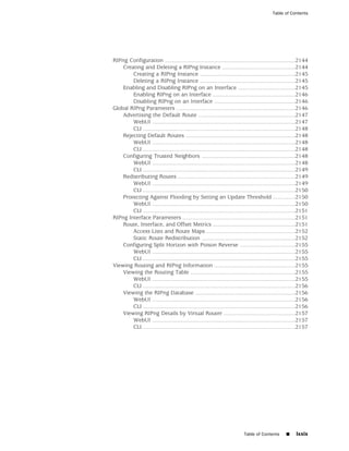 Table of Contents




RIPng Configuration ..................................................................................2144
    Creating and Deleting a RIPng Instance ..............................................2144
        Creating a RIPng Instance ............................................................2145
        Deleting a RIPng Instance ............................................................2145
    Enabling and Disabling RIPng on an Interface ....................................2145
        Enabling RIPng on an Interface ....................................................2146
        Disabling RIPng on an Interface ...................................................2146
Global RIPng Parameters ...........................................................................2146
    Advertising the Default Route .............................................................2147
        WebUI ..........................................................................................2147
        CLI ................................................................................................2148
    Rejecting Default Routes .....................................................................2148
        WebUI ..........................................................................................2148
        CLI ................................................................................................2148
    Configuring Trusted Neighbors ...........................................................2148
        WebUI ..........................................................................................2148
        CLI ................................................................................................2149
    Redistributing Routes ..........................................................................2149
        WebUI ..........................................................................................2149
        CLI ................................................................................................2150
    Protecting Against Flooding by Setting an Update Threshold ..............2150
        WebUI ..........................................................................................2150
        CLI ................................................................................................2151
RIPng Interface Parameters .......................................................................2151
    Route, Interface, and Offset Metrics ....................................................2151
        Access Lists and Route Maps ........................................................2152
        Static Route Redistribution ...........................................................2152
    Configuring Split Horizon with Poison Reverse ...................................2155
        WebUI ..........................................................................................2155
        CLI ................................................................................................2155
Viewing Routing and RIPng Information ...................................................2155
    Viewing the Routing Table ..................................................................2155
        WebUI ..........................................................................................2155
        CLI ................................................................................................2156
    Viewing the RIPng Database ...............................................................2156
        WebUI ..........................................................................................2156
        CLI ................................................................................................2156
    Viewing RIPng Details by Virtual Router .............................................2157
        WebUI ..........................................................................................2157
        CLI ................................................................................................2157




                                                                           Table of Contents       ■     lxxix
 