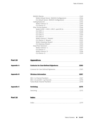 Table of Contents




                   RADIUS Retries ...................................................................................2245
                        WebUI (XAuth Server, RADIUS Configuration) ..............................2246
                        CLI (XAuth Server, RADIUS Configuration) ...................................2246
                   Calling-Station-Id .................................................................................2246
                        WebUI (Device 2) .........................................................................2246
                        CLI (Device 2) ...............................................................................2246
                   IPsec Access Session ...........................................................................2246
                        WebUI (CPE 1, CPE 2, CPE 3, and CPE 4) .....................................2248
                        CLI (CPE 1) ...................................................................................2248
                        CLI (CPE 2) ...................................................................................2249
                        CLI (CPE 3) ...................................................................................2250
                        CLI (CPE 4) ...................................................................................2251
                        WebUI (Device 2, Router) .............................................................2252
                        CLI (Device 2, Router) ..................................................................2252
                        WebUI (Gateway Router) ..............................................................2253
                        CLI (Gateway Router) ....................................................................2254
                   Dead Peer Detection ...........................................................................2255
                        WebUI (Device 1) .........................................................................2257
                        CLI (Device 1) ...............................................................................2257
                        WebUI (Device 2) .........................................................................2258
                        CLI (Device 2) ...............................................................................2259



Part 15      Appendixes

Appendix A   Contexts for User-Defined Signatures                                                                      2263

             Contexts for User-Defined Signatures ........................................................2263


Appendix B   Wireless Information                                                                                      2267

             802.11a Channel Numbers ........................................................................2267
             802.11b and 802.11g Channels .................................................................2270
             Turbo-Mode Channel Numbers ..................................................................2270


Appendix C   Switching                                                                                                 2275

             Switching ..................................................................................................2275



Part 16      Index

             Index .........................................................................................................2279




                                                                                        Table of Contents        ■     lxxxiii
 