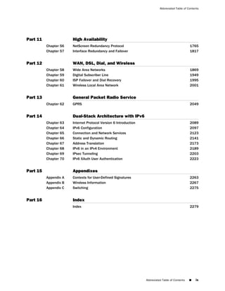 Abbreviated Table of Contents




Part 11                High Availability
          Chapter 56   NetScreen Redundancy Protocol                                              1765
          Chapter 57   Interface Redundancy and Failover                                          1817


Part 12                WAN, DSL, Dial, and Wireless
          Chapter 58   Wide Area Networks                                                         1869
          Chapter 59   Digital Subscriber Line                                                    1949
          Chapter 60   ISP Failover and Dial Recovery                                             1995
          Chapter 61   Wireless Local Area Network                                                2001


Part 13                General Packet Radio Service
          Chapter 62   GPRS                                                                       2049


Part 14                Dual-Stack Architecture with IPv6
          Chapter 63   Internet Protocol Version 6 Introduction                                   2089
          Chapter 64   IPv6 Configuration                                                         2097
          Chapter 65   Connection and Network Services                                            2123
          Chapter 66   Static and Dynamic Routing                                                 2141
          Chapter 67   Address Translation                                                        2173
          Chapter 68   IPv6 in an IPv4 Environment                                                2189
          Chapter 69   IPsec Tunneling                                                            2203
          Chapter 70   IPv6 XAuth User Authentication                                             2223


Part 15                Appendixes
          Appendix A   Contexts for User-Defined Signatures                                       2263
          Appendix B   Wireless Information                                                       2267
          Appendix C   Switching                                                                  2275


Part 16                Index
                       Index                                                                      2279




                                                                  Abbreviated Table of Contents   ■   ix
 