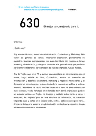 Si tus metas o sueños no te asustan,
entonces no son suficientemente grandes para ti. Yov Hurt
630 El mejor pan, mejorado para ti.
Entrevista
¿Quién eres?
Soy Yovane Hurtado, asesor en Administración, Contabilidad y Marketing. Doy
cursos de gerencia de ventas, importación–exportación, planeamiento de
marketing, finanzas, administración, me gusta leer libros con respecto a temas
marketing, de educación, y me gusta transmitir a la gente el amor que yo siento
por el emprendedorismo, por la creación de nuevas empresas, nuevas marcas.
Soy de Trujillo, nací en el 72, y aunque soy autodidacta en administración por mi
madre, luego estudié en Lima; Contabilidad, termine las maestrías de
Investigación y docencia universitaria, marketing y negocios internacional, y el
doctorado en administración, y ahora iniciando la maestría en política y sistema
tributario. Realmente he hecho muchas cosas en la vida, he sido vendedor de
maní confitado, vendía hortalizas en el mercado de mi barrio, improvisado guía de
un autobús turístico en Trujillo, he limpiado y cuidado autos frente a bares y
restaurant, he limpiado piso en una empresa de iluminación, he trabajado
limpiando aulas y baños en el colegio unión, en fin… esto suena un poco raro…
Ahora me dedico a la asesoría en administración, contabilidad y marketing, brindo
mis servicios contables a mis clientes.
 