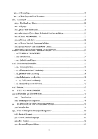 X
9.1.1.1.3 Retreading.............................................................................................................. 19
9.1.1.1.4 New Organisational Structure................................................................................ 19
10.1.1 VISIBILITY .................................................................................................................... 20
10.1.1.1 The Goodyear Blimp................................................................................................ 20
10.1.1.2 Signage.................................................................................................................... 21
10.1.1.3 Road-Side Bill Boards ............................................................................................. 21
10.1.1.4 Brochures, Flyers, Pens, T-Shirts, Calendars and Caps.......................................... 21
10.1.2 SOCIAL RESPONSIBILITY....................................................................................... 22
10.1.2.1 Women with Drive.................................................................................................. 22
10.1.2.2 Nelson Mandela Business Coalition. ...................................................................... 22
10.1.2.3 Free Pressure and Tread Depth Checks.................................................................. 22
11.1 EXTERNAL SOURCES OF LITERATURE REVIEW........................................................ 23
11.1.1 STRATEGIC LEADERSHIP........................................................................................ 23
11.1.1.1 Introduction ............................................................................................................. 24
11.1.1.2 Definitions of Terms................................................................................................ 24
11.1.2 Environmental variables. ............................................................................................... 32
11.1.2.1 Communication........................................................................................................ 33
11.1.2.2 Management and Leadership.................................................................................. 34
11.1.2.3 Military and Leadership.......................................................................................... 36
11.1.2.4 Religion and Leadership.......................................................................................... 38
11.1.2.5 Politics and Leadership........................................................................................ 41
11.1.2.6 Leadership and Motivation ..................................................................................... 43
11.1.3 Summary........................................................................................................................ 45
12. FINDINGS AND ANALYSIS......................................................................................... 47
12.1 EMPLOYEES QUESTIONNAIRE..................................................................................... 47
12.1.1 Introduction........................................................................................................... 47
12.1.2 The Employees Responses......................................................................................... 48
13. DISCUSSION OF EMPLOYEES RESPONSES............................................................. 59
13.1.1 Introduction................................................................................................................ 59
13.2.1 What is Strategic in Employees Responses? ................................................................. 60
13.2.1. Lack of Respect ......................................................................................................... 61
13.2.2 Use of Abusive Language........................................................................................... 61
13.2.3 Low Salaries............................................................................................................... 62
13.2.4 Poor working conditions............................................................................................ 63
 