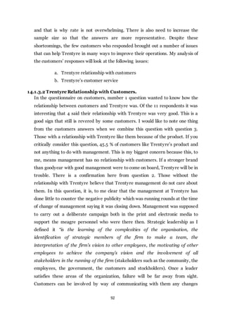 92
and that is why rate is not overwhelming. There is also need to increase the
sample size so that the answers are more representative. Despite these
shortcomings, the few customers who responded brought out a number of issues
that can help Trentyre in many ways to improve their operations. My analysis of
the customers’ responses will look at the following issues:
a. Trentyre relationship with customers
b. Trentyre’s customer service
14.1.3.2 Trentyre Relationship with Customers.
In the questionnaire on customers, number 1 question wanted to know how the
relationship between customers and Trentyre was. Of the 11 respondents it was
interesting that 4 said their relationship with Trentyre was very good. This is a
good sign that still is revered by some customers. I would like to note one thing
from the customers answers when we combine this question with question 3.
Those with a relationship with Trentyre like them because of the product. If you
critically consider this question, 45.5 % of customers like Trentyre’s product and
not anything to do with management. This is my biggest concern because this, to
me, means management has no relationship with customers. If a stronger brand
than goodyear with good management were to come on board, Trentyre will be in
trouble. There is a confirmation here from question 2. Those without the
relationship with Trentyre believe that Trentyre management do not care about
them. In this question, it is, to me clear that the management at Trentyre has
done little to counter the negative publicity which was running rounds at the time
of change of management saying it was closing down. Management was supposed
to carry out a deliberate campaign both in the print and electronic media to
support the meagre personnel who were there then. Strategic leadership as I
defined it “is the learning of the complexities of the organisation, the
identification of strategic members of the firm to make a team, the
interpretation of the firm’s vision to other employees, the motivating of other
employees to achieve the company’s vision and the involvement of all
stakeholders in the running of the firm (stakeholders such as the community, the
employees, the government, the customers and stockholders). Once a leader
satisfies these areas of the organization, failure will be far away from sight.
Customers can be involved by way of communicating with them any changes
 