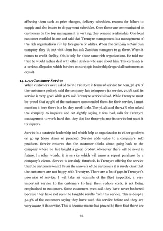 93
affecting them such as price changes, delivery schedules, reasons for failure to
supply and also issues to do payment schedules. Once these are communicated to
customers by the top management in writing, they cement relationship. One local
customer confided in me and said that Trentyre management is a management of
the rich organizations run by foreigners or whites. When the company is Zambian
company they do not visit them but ask Zambian managers to go there. When it
comes to credit facility, this is only for those same rich organizations. He told me
that he would rather deal with other dealers who care about him. This certainly is
a serious allegation which borders on strategic leadership (regard all customers as
equal).
14.1.3.3 Customer Service
When customers were asked to rate Trentyre in terms of service to them, 36.4% of
the customers politely said the company has to improve its service, 27.3% said its
service is very good while 9.1% said Trentyre service is bad. While Trentyre must
be proud that 27.3% of the customers commended them for their service, i must
mention it here there is a lot they need to do. The 36.4% and the 9.1% who asked
the company to improve and out-rightly saying it was bad, calls for Trentyre
management to work hard that they dot lose those who use its service but want it
to improve.
Service is a strategic leadership tool which help an organization to either go down
or go up (close down or prosper). Service adds value to a company’s sold
products. Service ensures that the customer thinks about going back to the
company where he last bought a given product whenever there will be need in
future. In other words, it is service which will cause a repeat purchase by a
company’s clients. Service is certainly futuristic. Is Trentyre offering the service
that the customers want? From the answers of the customers it is surely clear that
the customers are not happy with Trentyre. There are a lot of gaps in Trentyre’s
provision of service. I will take an example of the fleet inspection, a very
important service to the customers to help them reduce costs, is not being
emphasised to customers. Some customers even said they have never bothered
because they have not seen the tangible results from this service. This is despite
54.5% of the customers saying they have used this service before and they are
very aware of its service. This is because no one has proved to them that there are
 