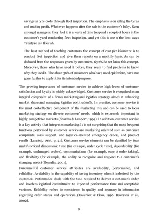 94
savings in tyre costs through fleet inspection. The emphasis is on selling the tyres
and making profit. Whatever happens after the sale is the customer’s baby. Even
amongst managers, they feel it is a waste of time to spend a couple of hours in the
customer’s yard conducting fleet inspection. And yet this is one of the best ways
Trentyre can flourish.
The best method of teaching customers the concept of cost per kilometre is to
conduct fleet inspection and give them reports on a monthly basis. As can be
deduced from the responses given by customers, 63.7% do not know this concept.
Moreover, those who have used it before, they seem to find problems to know
why they used it. The about 36% of customers who have used cpk before, have not
gone further to apply it for its intended purpose.
The growing importance of customer service to achieve high levels of customer
satisfaction and loyalty is widely acknowledged. Customer service is recognized as an
integral component of a firm's marketing and logistics strategy aimed at enhancing
market share and managing logistics cost tradeoffs. In practice, customer service is
the most cost-effective component of the marketing mix and can be used to focus
marketing strategy on diverse customers' needs, which is extremely important in
highly competitive markets (Sharma & Lambert, 1994). In addition, customer service
is a key activity that integrates marketing. It is not surprising that the most frequent
functions performed by customer service are marketing oriented such as customer
complaints, sales support, and logistics-oriented emergency orders, and product
recalls (Lancioni, 1995, p. 21). Customer service elements can be classified by four
multifunctional dimensions: time (for example, order cycle time), dependability (for
example, undamaged orders), communications (for example, ease of order taking),
and flexibility (for example, the ability to recognize and respond to a customer's
changing needs) (Gourdin, 2001).
Fundamental customer service attributes are availability, performance, and
reliability. Availability is the capability of having inventory when it is desired by the
customer. Performance deals with the time required to deliver a customer's order
and involves logistical commitment to expected performance time and acceptable
variance. Reliability refers to consistency in quality and accuracy in information
regarding order status and operations (Bowersox & Closs, 1996; Bowersox et al.,
2002).
 